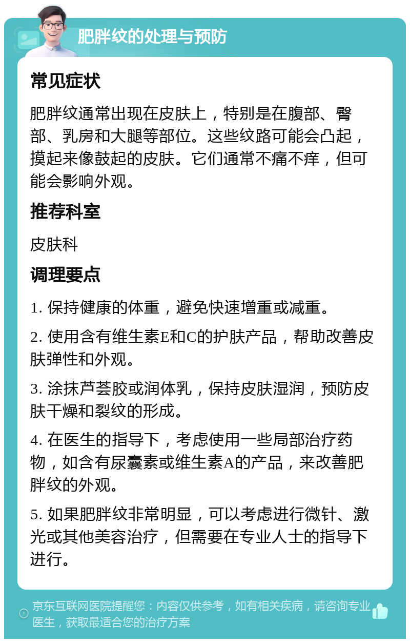 肥胖纹的处理与预防 常见症状 肥胖纹通常出现在皮肤上，特别是在腹部、臀部、乳房和大腿等部位。这些纹路可能会凸起，摸起来像鼓起的皮肤。它们通常不痛不痒，但可能会影响外观。 推荐科室 皮肤科 调理要点 1. 保持健康的体重，避免快速增重或减重。 2. 使用含有维生素E和C的护肤产品，帮助改善皮肤弹性和外观。 3. 涂抹芦荟胶或润体乳，保持皮肤湿润，预防皮肤干燥和裂纹的形成。 4. 在医生的指导下，考虑使用一些局部治疗药物，如含有尿囊素或维生素A的产品，来改善肥胖纹的外观。 5. 如果肥胖纹非常明显，可以考虑进行微针、激光或其他美容治疗，但需要在专业人士的指导下进行。