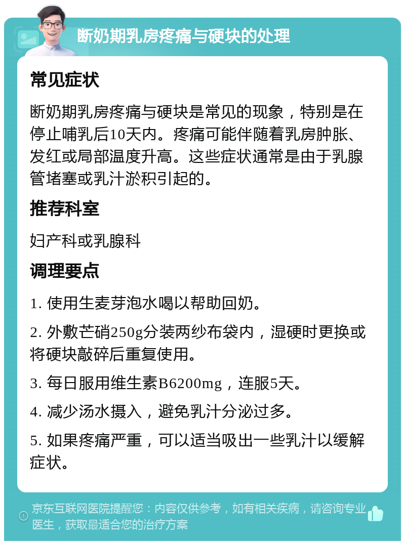 断奶期乳房疼痛与硬块的处理 常见症状 断奶期乳房疼痛与硬块是常见的现象，特别是在停止哺乳后10天内。疼痛可能伴随着乳房肿胀、发红或局部温度升高。这些症状通常是由于乳腺管堵塞或乳汁淤积引起的。 推荐科室 妇产科或乳腺科 调理要点 1. 使用生麦芽泡水喝以帮助回奶。 2. 外敷芒硝250g分装两纱布袋内，湿硬时更换或将硬块敲碎后重复使用。 3. 每日服用维生素B6200mg，连服5天。 4. 减少汤水摄入，避免乳汁分泌过多。 5. 如果疼痛严重，可以适当吸出一些乳汁以缓解症状。