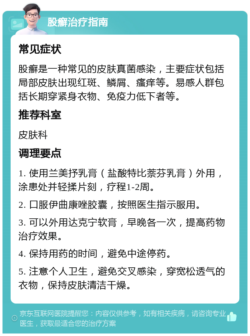 股癣治疗指南 常见症状 股癣是一种常见的皮肤真菌感染，主要症状包括局部皮肤出现红斑、鳞屑、瘙痒等。易感人群包括长期穿紧身衣物、免疫力低下者等。 推荐科室 皮肤科 调理要点 1. 使用兰美抒乳膏（盐酸特比萘芬乳膏）外用，涂患处并轻揉片刻，疗程1-2周。 2. 口服伊曲康唑胶囊，按照医生指示服用。 3. 可以外用达克宁软膏，早晚各一次，提高药物治疗效果。 4. 保持用药的时间，避免中途停药。 5. 注意个人卫生，避免交叉感染，穿宽松透气的衣物，保持皮肤清洁干燥。