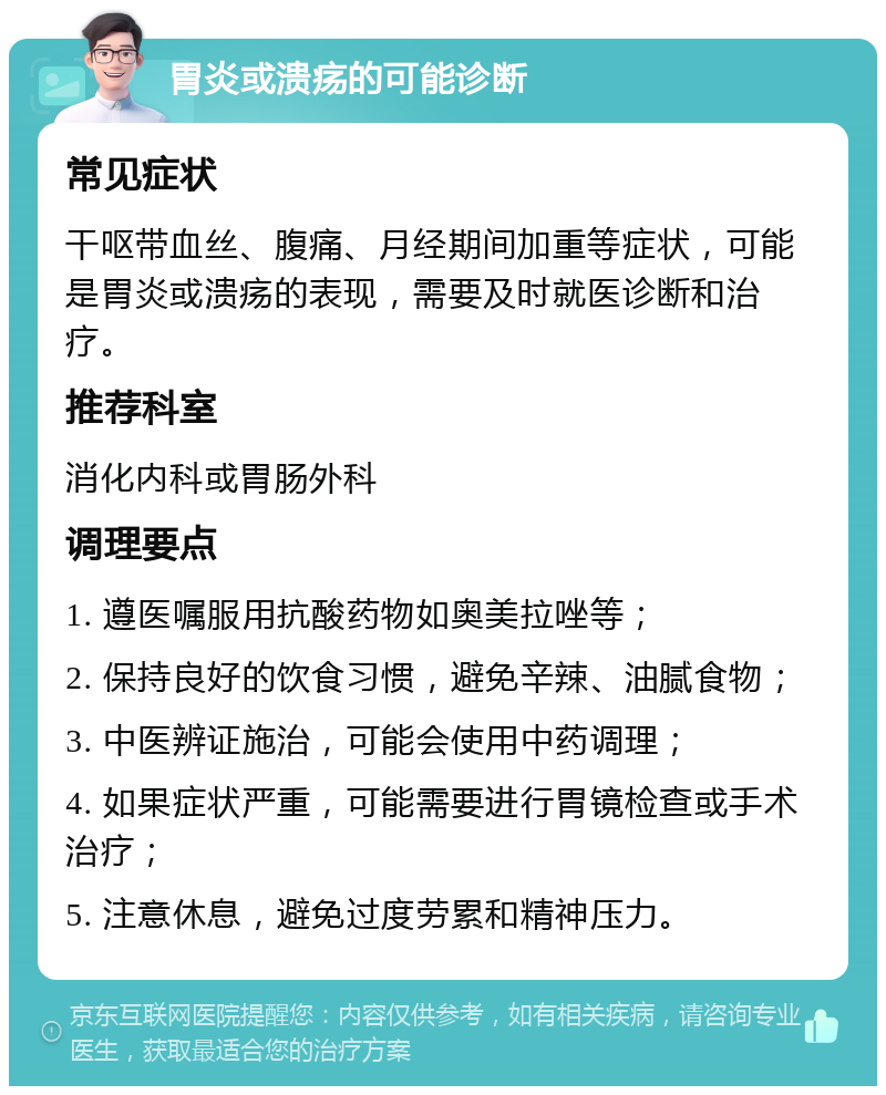 胃炎或溃疡的可能诊断 常见症状 干呕带血丝、腹痛、月经期间加重等症状，可能是胃炎或溃疡的表现，需要及时就医诊断和治疗。 推荐科室 消化内科或胃肠外科 调理要点 1. 遵医嘱服用抗酸药物如奥美拉唑等； 2. 保持良好的饮食习惯，避免辛辣、油腻食物； 3. 中医辨证施治，可能会使用中药调理； 4. 如果症状严重，可能需要进行胃镜检查或手术治疗； 5. 注意休息，避免过度劳累和精神压力。