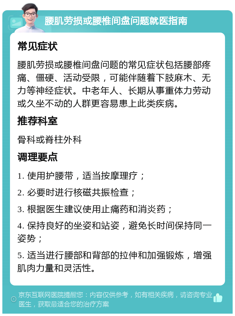 腰肌劳损或腰椎间盘问题就医指南 常见症状 腰肌劳损或腰椎间盘问题的常见症状包括腰部疼痛、僵硬、活动受限，可能伴随着下肢麻木、无力等神经症状。中老年人、长期从事重体力劳动或久坐不动的人群更容易患上此类疾病。 推荐科室 骨科或脊柱外科 调理要点 1. 使用护腰带，适当按摩理疗； 2. 必要时进行核磁共振检查； 3. 根据医生建议使用止痛药和消炎药； 4. 保持良好的坐姿和站姿，避免长时间保持同一姿势； 5. 适当进行腰部和背部的拉伸和加强锻炼，增强肌肉力量和灵活性。