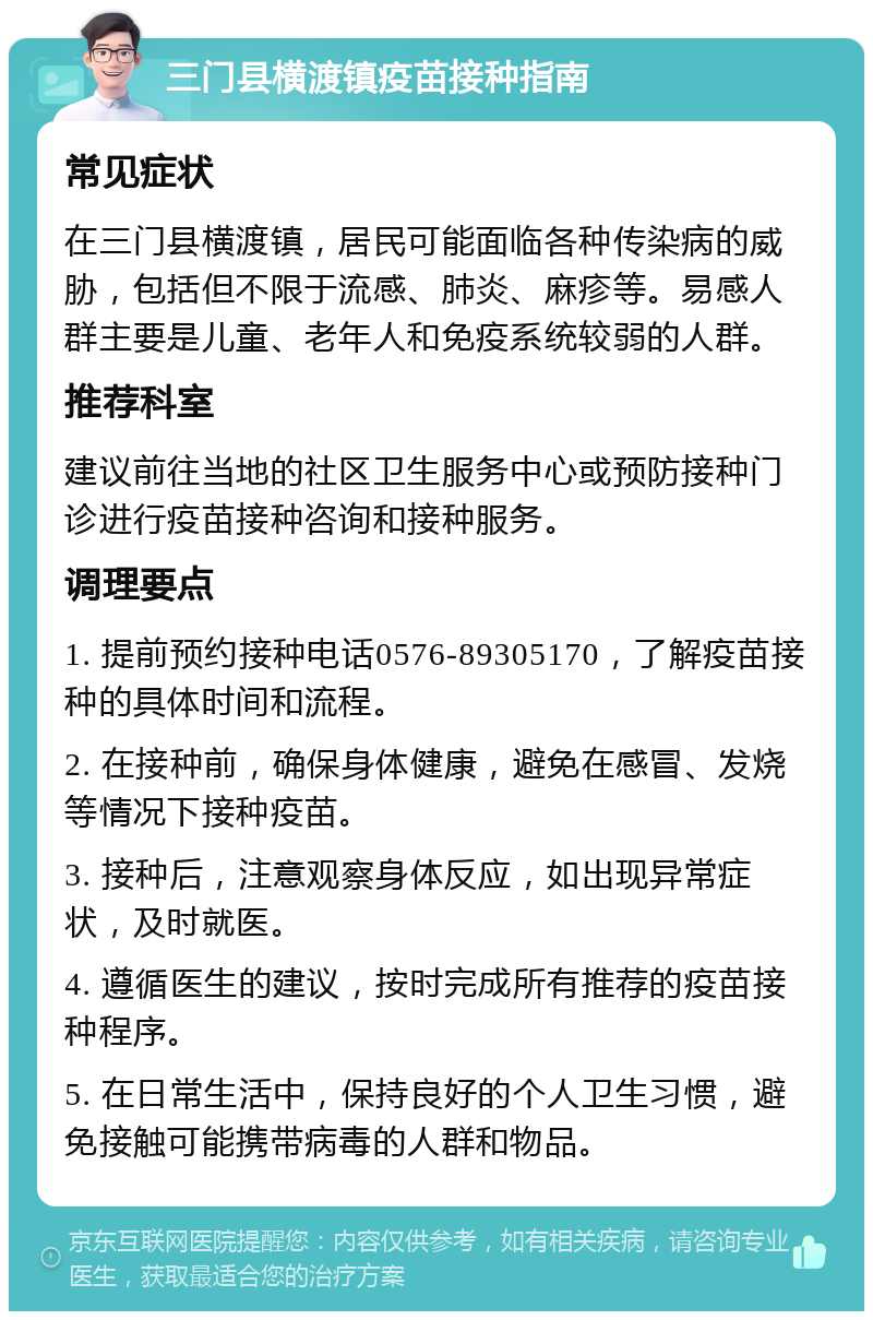 三门县横渡镇疫苗接种指南 常见症状 在三门县横渡镇，居民可能面临各种传染病的威胁，包括但不限于流感、肺炎、麻疹等。易感人群主要是儿童、老年人和免疫系统较弱的人群。 推荐科室 建议前往当地的社区卫生服务中心或预防接种门诊进行疫苗接种咨询和接种服务。 调理要点 1. 提前预约接种电话0576-89305170，了解疫苗接种的具体时间和流程。 2. 在接种前，确保身体健康，避免在感冒、发烧等情况下接种疫苗。 3. 接种后，注意观察身体反应，如出现异常症状，及时就医。 4. 遵循医生的建议，按时完成所有推荐的疫苗接种程序。 5. 在日常生活中，保持良好的个人卫生习惯，避免接触可能携带病毒的人群和物品。