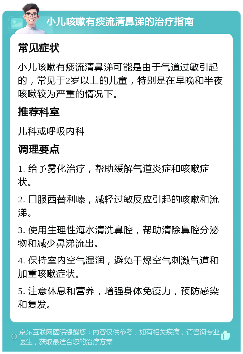 小儿咳嗽有痰流清鼻涕的治疗指南 常见症状 小儿咳嗽有痰流清鼻涕可能是由于气道过敏引起的，常见于2岁以上的儿童，特别是在早晚和半夜咳嗽较为严重的情况下。 推荐科室 儿科或呼吸内科 调理要点 1. 给予雾化治疗，帮助缓解气道炎症和咳嗽症状。 2. 口服西替利嗪，减轻过敏反应引起的咳嗽和流涕。 3. 使用生理性海水清洗鼻腔，帮助清除鼻腔分泌物和减少鼻涕流出。 4. 保持室内空气湿润，避免干燥空气刺激气道和加重咳嗽症状。 5. 注意休息和营养，增强身体免疫力，预防感染和复发。