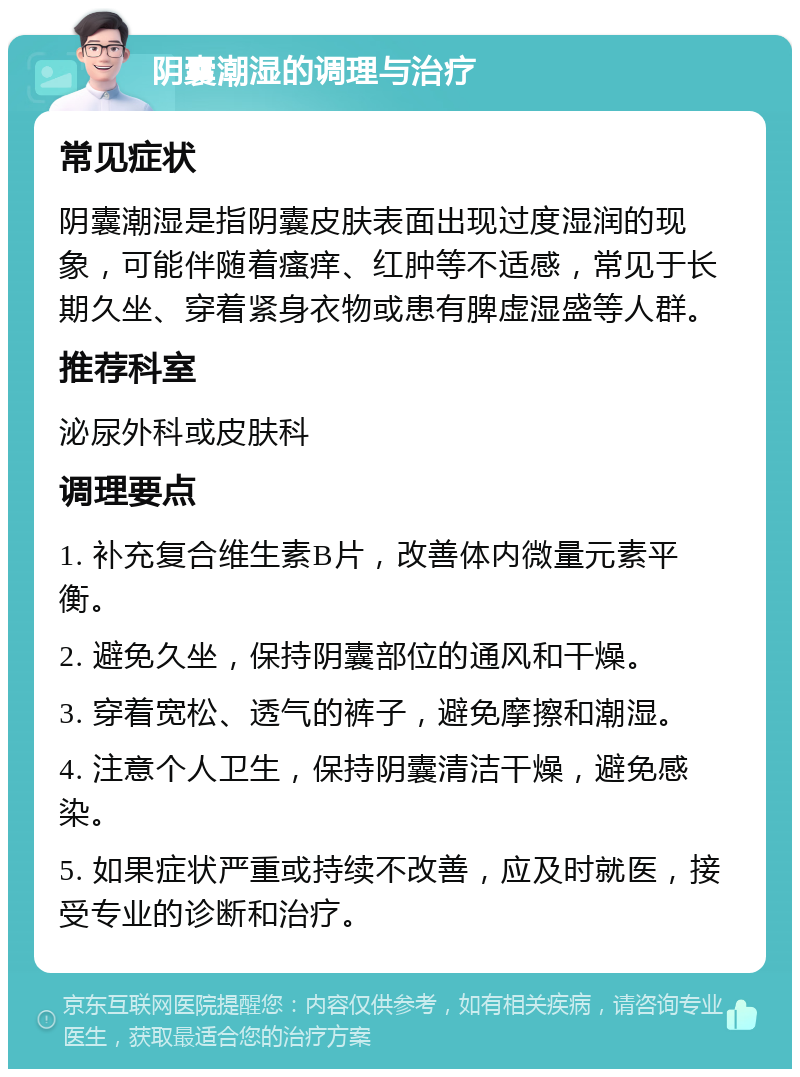 阴囊潮湿的调理与治疗 常见症状 阴囊潮湿是指阴囊皮肤表面出现过度湿润的现象，可能伴随着瘙痒、红肿等不适感，常见于长期久坐、穿着紧身衣物或患有脾虚湿盛等人群。 推荐科室 泌尿外科或皮肤科 调理要点 1. 补充复合维生素B片，改善体内微量元素平衡。 2. 避免久坐，保持阴囊部位的通风和干燥。 3. 穿着宽松、透气的裤子，避免摩擦和潮湿。 4. 注意个人卫生，保持阴囊清洁干燥，避免感染。 5. 如果症状严重或持续不改善，应及时就医，接受专业的诊断和治疗。