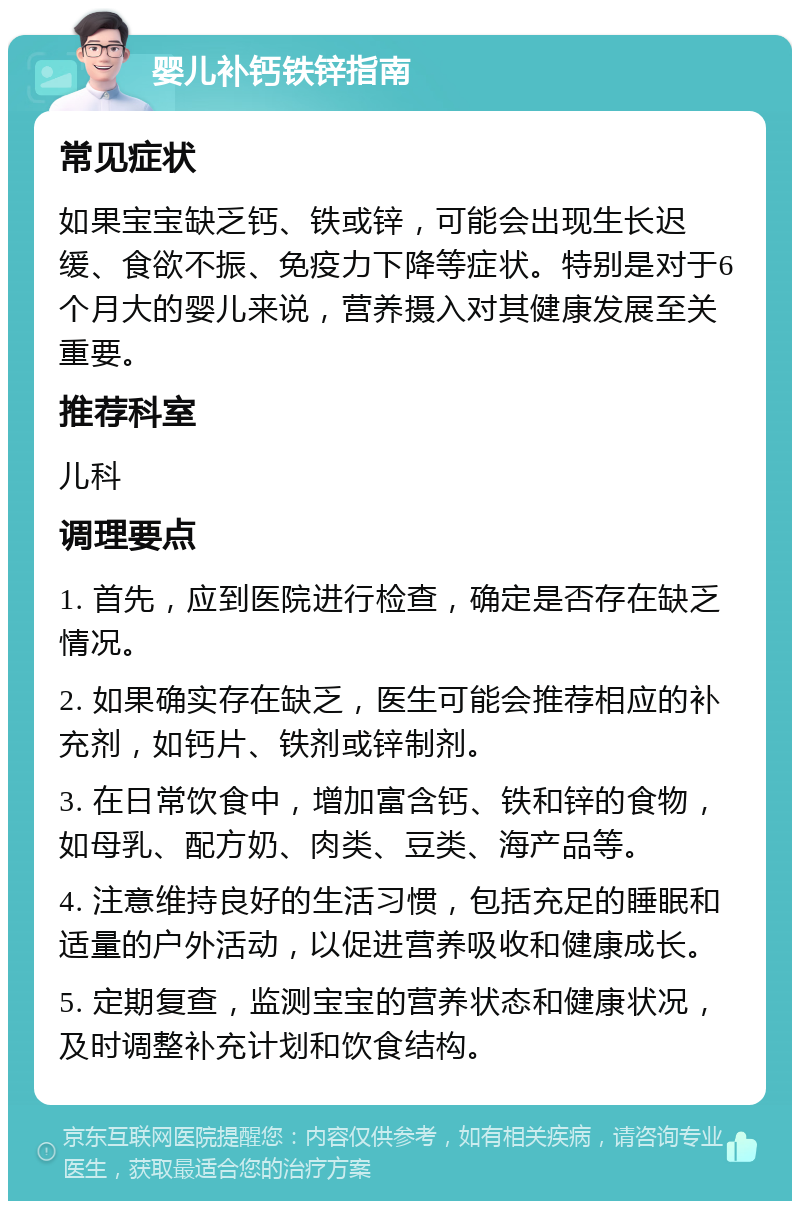 婴儿补钙铁锌指南 常见症状 如果宝宝缺乏钙、铁或锌，可能会出现生长迟缓、食欲不振、免疫力下降等症状。特别是对于6个月大的婴儿来说，营养摄入对其健康发展至关重要。 推荐科室 儿科 调理要点 1. 首先，应到医院进行检查，确定是否存在缺乏情况。 2. 如果确实存在缺乏，医生可能会推荐相应的补充剂，如钙片、铁剂或锌制剂。 3. 在日常饮食中，增加富含钙、铁和锌的食物，如母乳、配方奶、肉类、豆类、海产品等。 4. 注意维持良好的生活习惯，包括充足的睡眠和适量的户外活动，以促进营养吸收和健康成长。 5. 定期复查，监测宝宝的营养状态和健康状况，及时调整补充计划和饮食结构。