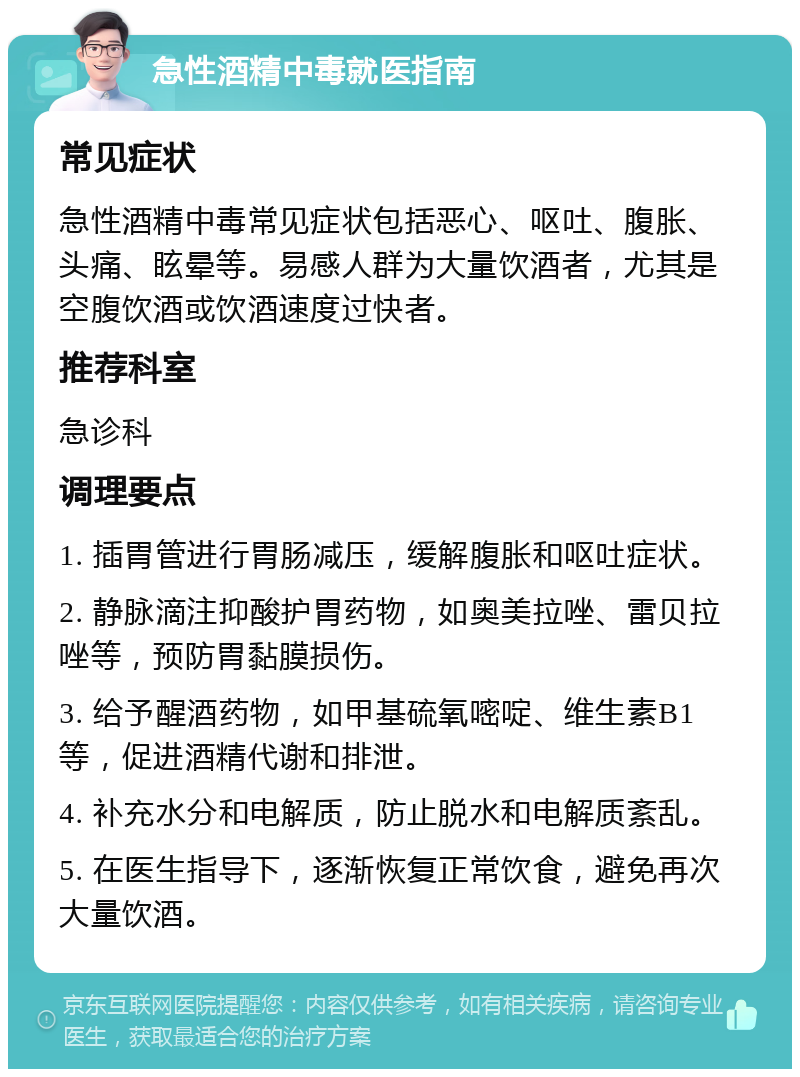 急性酒精中毒就医指南 常见症状 急性酒精中毒常见症状包括恶心、呕吐、腹胀、头痛、眩晕等。易感人群为大量饮酒者，尤其是空腹饮酒或饮酒速度过快者。 推荐科室 急诊科 调理要点 1. 插胃管进行胃肠减压，缓解腹胀和呕吐症状。 2. 静脉滴注抑酸护胃药物，如奥美拉唑、雷贝拉唑等，预防胃黏膜损伤。 3. 给予醒酒药物，如甲基硫氧嘧啶、维生素B1等，促进酒精代谢和排泄。 4. 补充水分和电解质，防止脱水和电解质紊乱。 5. 在医生指导下，逐渐恢复正常饮食，避免再次大量饮酒。