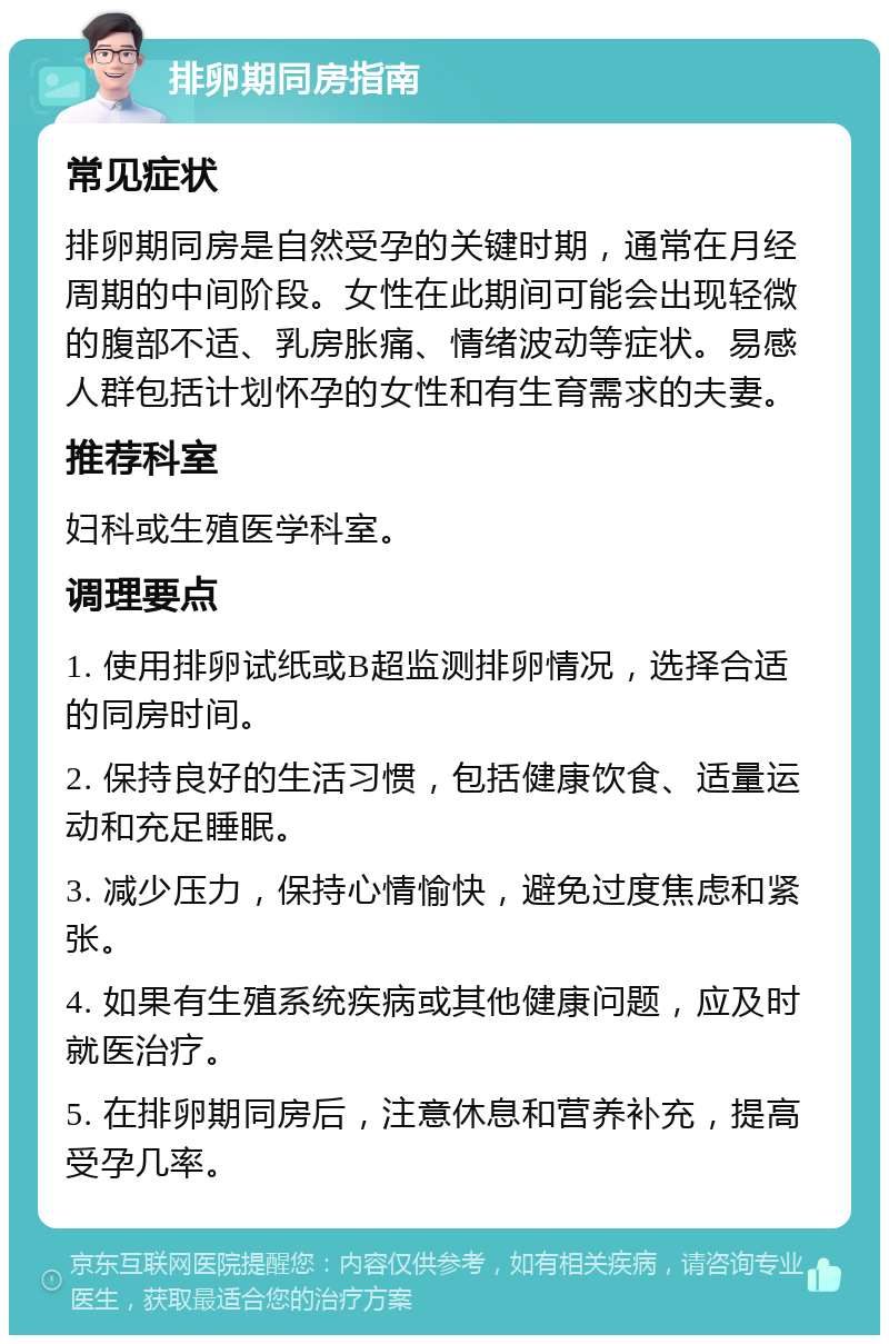 排卵期同房指南 常见症状 排卵期同房是自然受孕的关键时期，通常在月经周期的中间阶段。女性在此期间可能会出现轻微的腹部不适、乳房胀痛、情绪波动等症状。易感人群包括计划怀孕的女性和有生育需求的夫妻。 推荐科室 妇科或生殖医学科室。 调理要点 1. 使用排卵试纸或B超监测排卵情况，选择合适的同房时间。 2. 保持良好的生活习惯，包括健康饮食、适量运动和充足睡眠。 3. 减少压力，保持心情愉快，避免过度焦虑和紧张。 4. 如果有生殖系统疾病或其他健康问题，应及时就医治疗。 5. 在排卵期同房后，注意休息和营养补充，提高受孕几率。