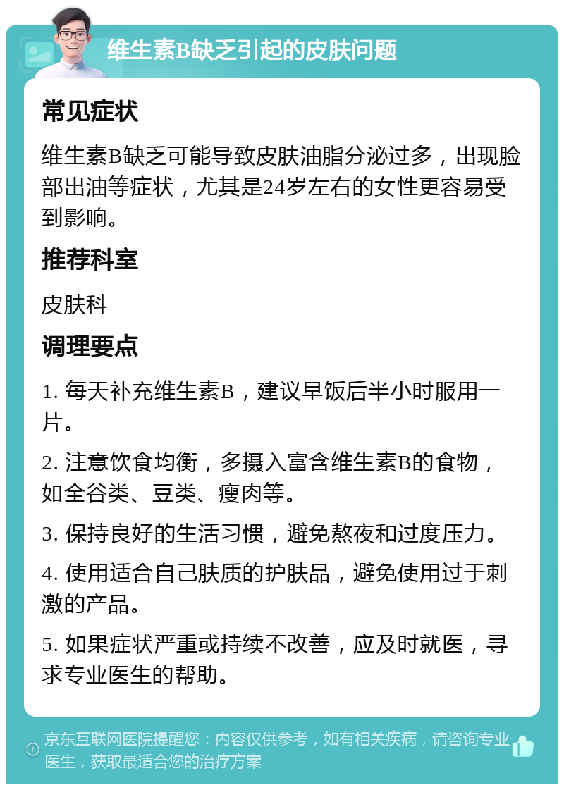 维生素B缺乏引起的皮肤问题 常见症状 维生素B缺乏可能导致皮肤油脂分泌过多，出现脸部出油等症状，尤其是24岁左右的女性更容易受到影响。 推荐科室 皮肤科 调理要点 1. 每天补充维生素B，建议早饭后半小时服用一片。 2. 注意饮食均衡，多摄入富含维生素B的食物，如全谷类、豆类、瘦肉等。 3. 保持良好的生活习惯，避免熬夜和过度压力。 4. 使用适合自己肤质的护肤品，避免使用过于刺激的产品。 5. 如果症状严重或持续不改善，应及时就医，寻求专业医生的帮助。