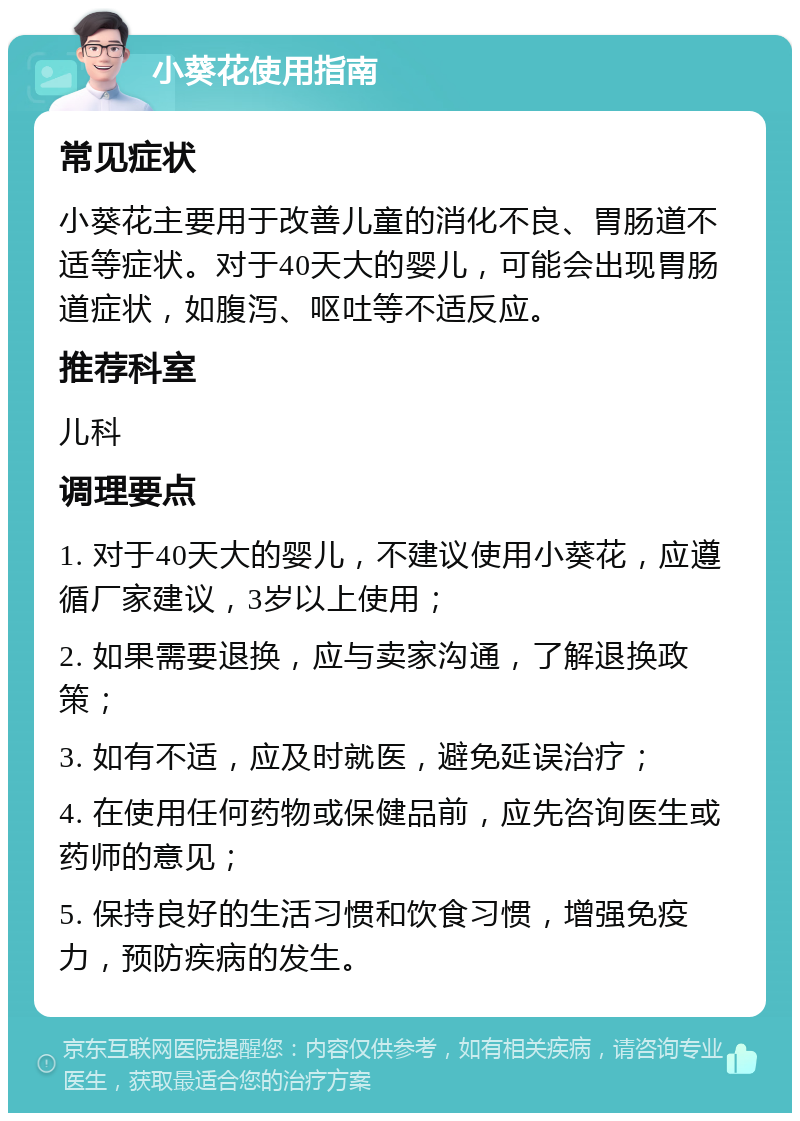 小葵花使用指南 常见症状 小葵花主要用于改善儿童的消化不良、胃肠道不适等症状。对于40天大的婴儿，可能会出现胃肠道症状，如腹泻、呕吐等不适反应。 推荐科室 儿科 调理要点 1. 对于40天大的婴儿，不建议使用小葵花，应遵循厂家建议，3岁以上使用； 2. 如果需要退换，应与卖家沟通，了解退换政策； 3. 如有不适，应及时就医，避免延误治疗； 4. 在使用任何药物或保健品前，应先咨询医生或药师的意见； 5. 保持良好的生活习惯和饮食习惯，增强免疫力，预防疾病的发生。