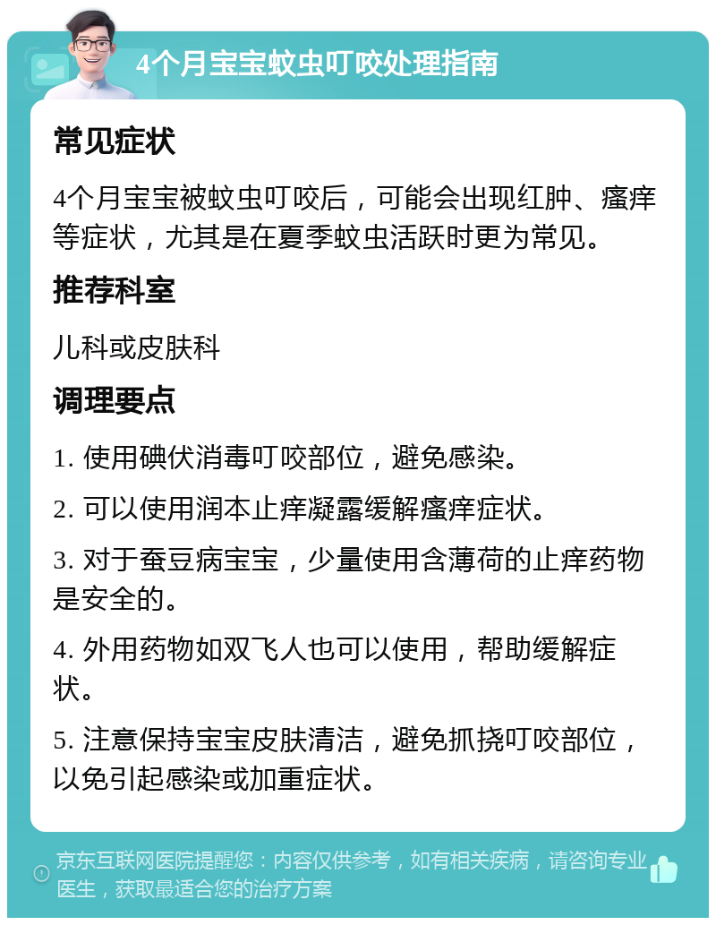 4个月宝宝蚊虫叮咬处理指南 常见症状 4个月宝宝被蚊虫叮咬后，可能会出现红肿、瘙痒等症状，尤其是在夏季蚊虫活跃时更为常见。 推荐科室 儿科或皮肤科 调理要点 1. 使用碘伏消毒叮咬部位，避免感染。 2. 可以使用润本止痒凝露缓解瘙痒症状。 3. 对于蚕豆病宝宝，少量使用含薄荷的止痒药物是安全的。 4. 外用药物如双飞人也可以使用，帮助缓解症状。 5. 注意保持宝宝皮肤清洁，避免抓挠叮咬部位，以免引起感染或加重症状。