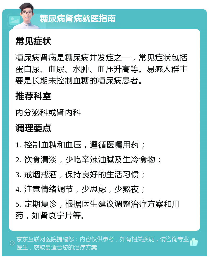 糖尿病肾病就医指南 常见症状 糖尿病肾病是糖尿病并发症之一，常见症状包括蛋白尿、血尿、水肿、血压升高等。易感人群主要是长期未控制血糖的糖尿病患者。 推荐科室 内分泌科或肾内科 调理要点 1. 控制血糖和血压，遵循医嘱用药； 2. 饮食清淡，少吃辛辣油腻及生冷食物； 3. 戒烟戒酒，保持良好的生活习惯； 4. 注意情绪调节，少思虑，少熬夜； 5. 定期复诊，根据医生建议调整治疗方案和用药，如肾衰宁片等。