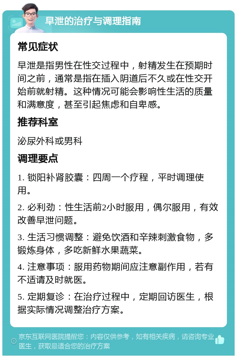 早泄的治疗与调理指南 常见症状 早泄是指男性在性交过程中，射精发生在预期时间之前，通常是指在插入阴道后不久或在性交开始前就射精。这种情况可能会影响性生活的质量和满意度，甚至引起焦虑和自卑感。 推荐科室 泌尿外科或男科 调理要点 1. 锁阳补肾胶囊：四周一个疗程，平时调理使用。 2. 必利劲：性生活前2小时服用，偶尔服用，有效改善早泄问题。 3. 生活习惯调整：避免饮酒和辛辣刺激食物，多锻炼身体，多吃新鲜水果蔬菜。 4. 注意事项：服用药物期间应注意副作用，若有不适请及时就医。 5. 定期复诊：在治疗过程中，定期回访医生，根据实际情况调整治疗方案。