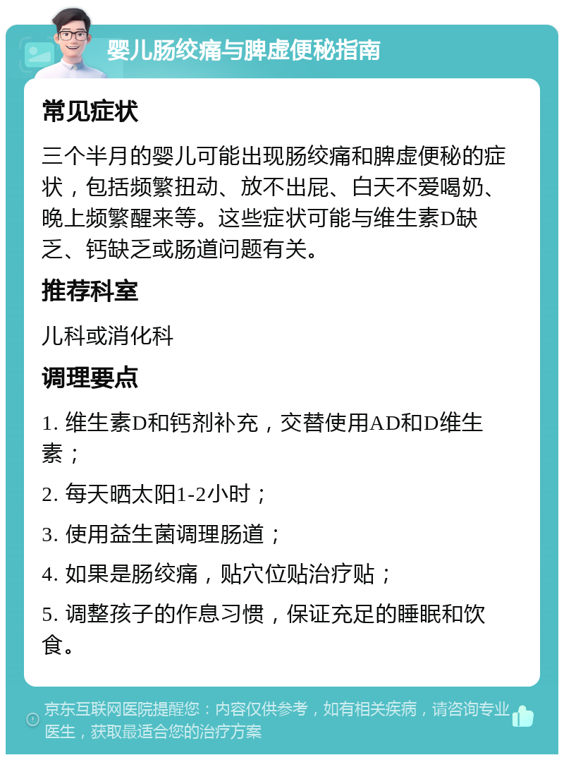 婴儿肠绞痛与脾虚便秘指南 常见症状 三个半月的婴儿可能出现肠绞痛和脾虚便秘的症状，包括频繁扭动、放不出屁、白天不爱喝奶、晚上频繁醒来等。这些症状可能与维生素D缺乏、钙缺乏或肠道问题有关。 推荐科室 儿科或消化科 调理要点 1. 维生素D和钙剂补充，交替使用AD和D维生素； 2. 每天晒太阳1-2小时； 3. 使用益生菌调理肠道； 4. 如果是肠绞痛，贴穴位贴治疗贴； 5. 调整孩子的作息习惯，保证充足的睡眠和饮食。