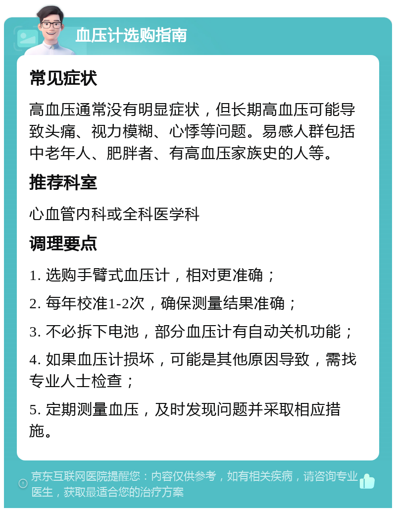 血压计选购指南 常见症状 高血压通常没有明显症状，但长期高血压可能导致头痛、视力模糊、心悸等问题。易感人群包括中老年人、肥胖者、有高血压家族史的人等。 推荐科室 心血管内科或全科医学科 调理要点 1. 选购手臂式血压计，相对更准确； 2. 每年校准1-2次，确保测量结果准确； 3. 不必拆下电池，部分血压计有自动关机功能； 4. 如果血压计损坏，可能是其他原因导致，需找专业人士检查； 5. 定期测量血压，及时发现问题并采取相应措施。