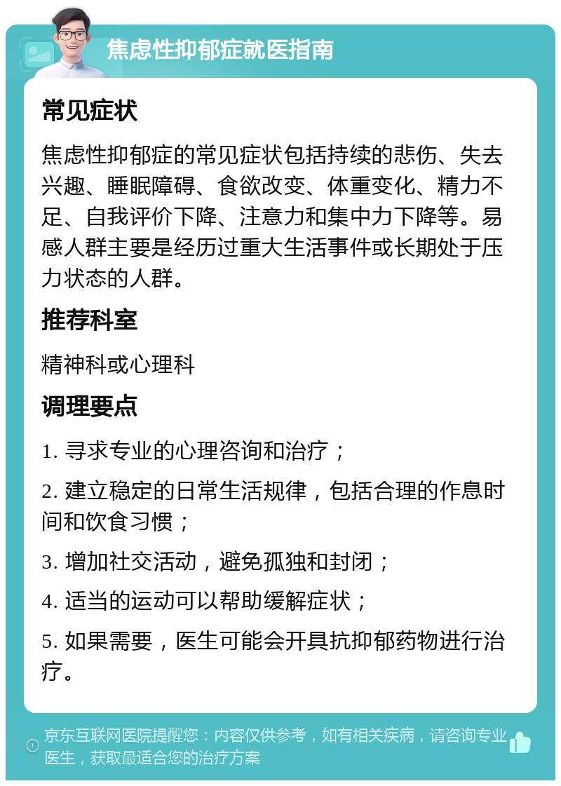 焦虑性抑郁症就医指南 常见症状 焦虑性抑郁症的常见症状包括持续的悲伤、失去兴趣、睡眠障碍、食欲改变、体重变化、精力不足、自我评价下降、注意力和集中力下降等。易感人群主要是经历过重大生活事件或长期处于压力状态的人群。 推荐科室 精神科或心理科 调理要点 1. 寻求专业的心理咨询和治疗； 2. 建立稳定的日常生活规律，包括合理的作息时间和饮食习惯； 3. 增加社交活动，避免孤独和封闭； 4. 适当的运动可以帮助缓解症状； 5. 如果需要，医生可能会开具抗抑郁药物进行治疗。