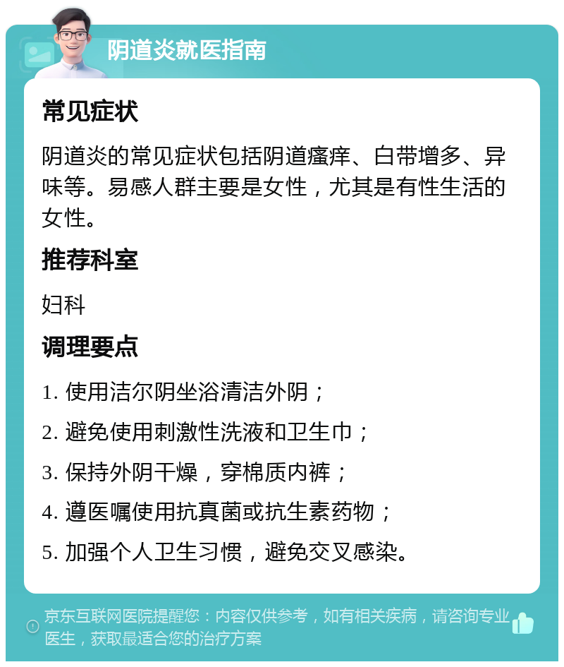 阴道炎就医指南 常见症状 阴道炎的常见症状包括阴道瘙痒、白带增多、异味等。易感人群主要是女性，尤其是有性生活的女性。 推荐科室 妇科 调理要点 1. 使用洁尔阴坐浴清洁外阴； 2. 避免使用刺激性洗液和卫生巾； 3. 保持外阴干燥，穿棉质内裤； 4. 遵医嘱使用抗真菌或抗生素药物； 5. 加强个人卫生习惯，避免交叉感染。