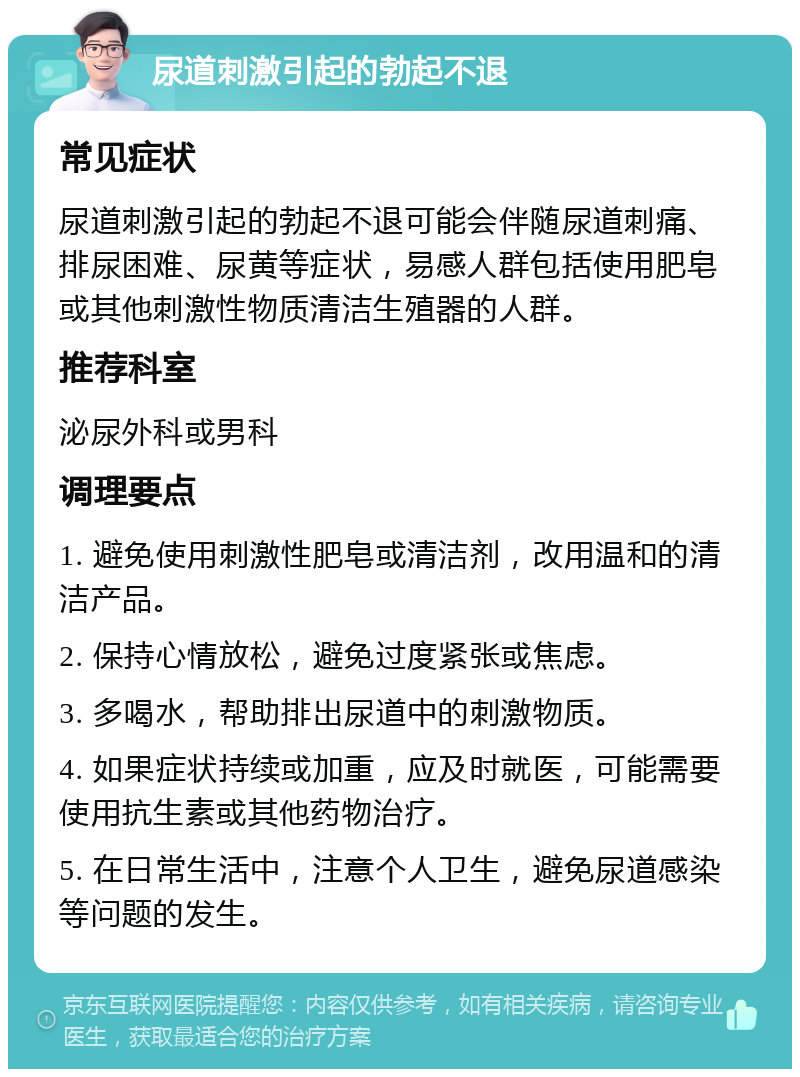 尿道刺激引起的勃起不退 常见症状 尿道刺激引起的勃起不退可能会伴随尿道刺痛、排尿困难、尿黄等症状，易感人群包括使用肥皂或其他刺激性物质清洁生殖器的人群。 推荐科室 泌尿外科或男科 调理要点 1. 避免使用刺激性肥皂或清洁剂，改用温和的清洁产品。 2. 保持心情放松，避免过度紧张或焦虑。 3. 多喝水，帮助排出尿道中的刺激物质。 4. 如果症状持续或加重，应及时就医，可能需要使用抗生素或其他药物治疗。 5. 在日常生活中，注意个人卫生，避免尿道感染等问题的发生。