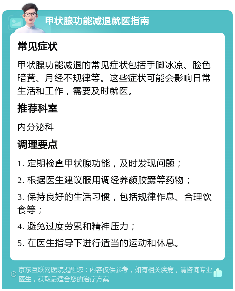 甲状腺功能减退就医指南 常见症状 甲状腺功能减退的常见症状包括手脚冰凉、脸色暗黄、月经不规律等。这些症状可能会影响日常生活和工作，需要及时就医。 推荐科室 内分泌科 调理要点 1. 定期检查甲状腺功能，及时发现问题； 2. 根据医生建议服用调经养颜胶囊等药物； 3. 保持良好的生活习惯，包括规律作息、合理饮食等； 4. 避免过度劳累和精神压力； 5. 在医生指导下进行适当的运动和休息。