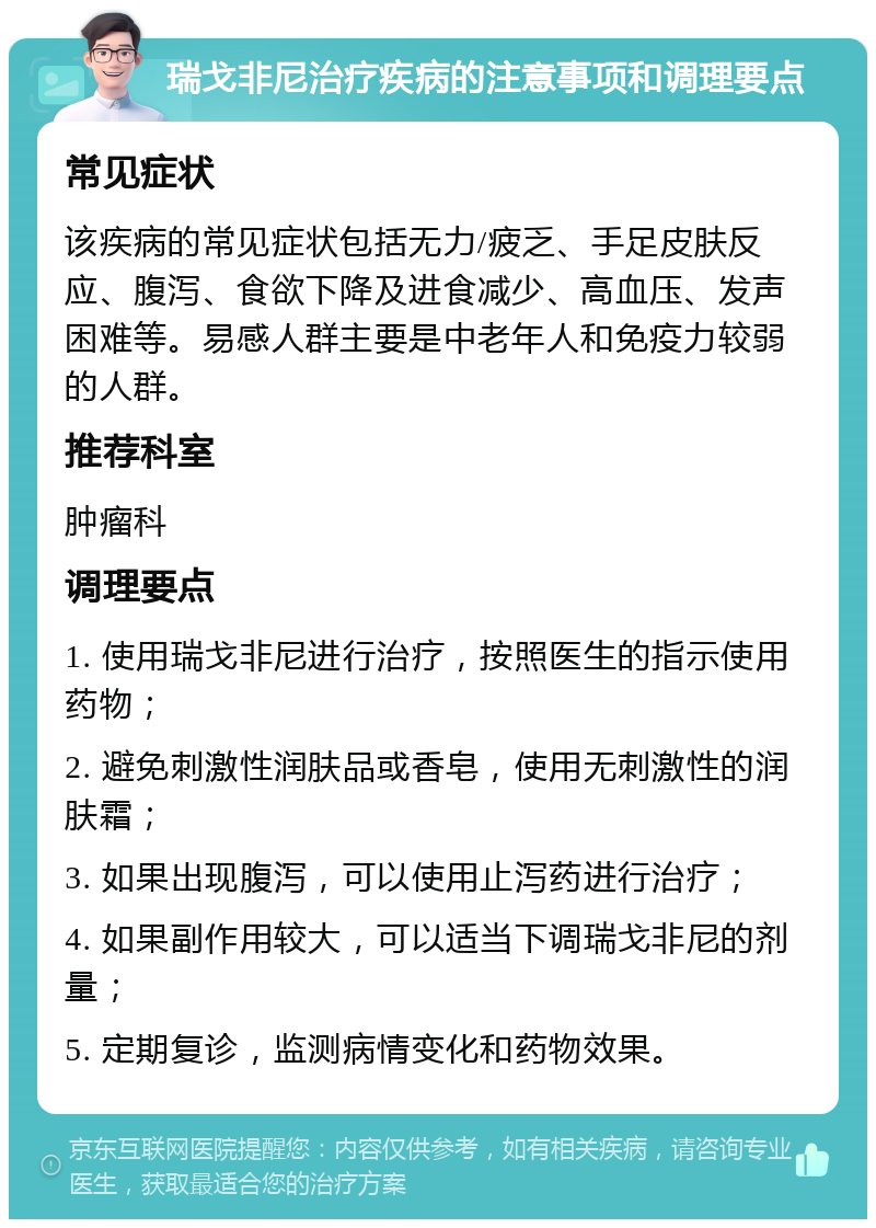 瑞戈非尼治疗疾病的注意事项和调理要点 常见症状 该疾病的常见症状包括无力/疲乏、手足皮肤反应、腹泻、食欲下降及进食减少、高血压、发声困难等。易感人群主要是中老年人和免疫力较弱的人群。 推荐科室 肿瘤科 调理要点 1. 使用瑞戈非尼进行治疗，按照医生的指示使用药物； 2. 避免刺激性润肤品或香皂，使用无刺激性的润肤霜； 3. 如果出现腹泻，可以使用止泻药进行治疗； 4. 如果副作用较大，可以适当下调瑞戈非尼的剂量； 5. 定期复诊，监测病情变化和药物效果。