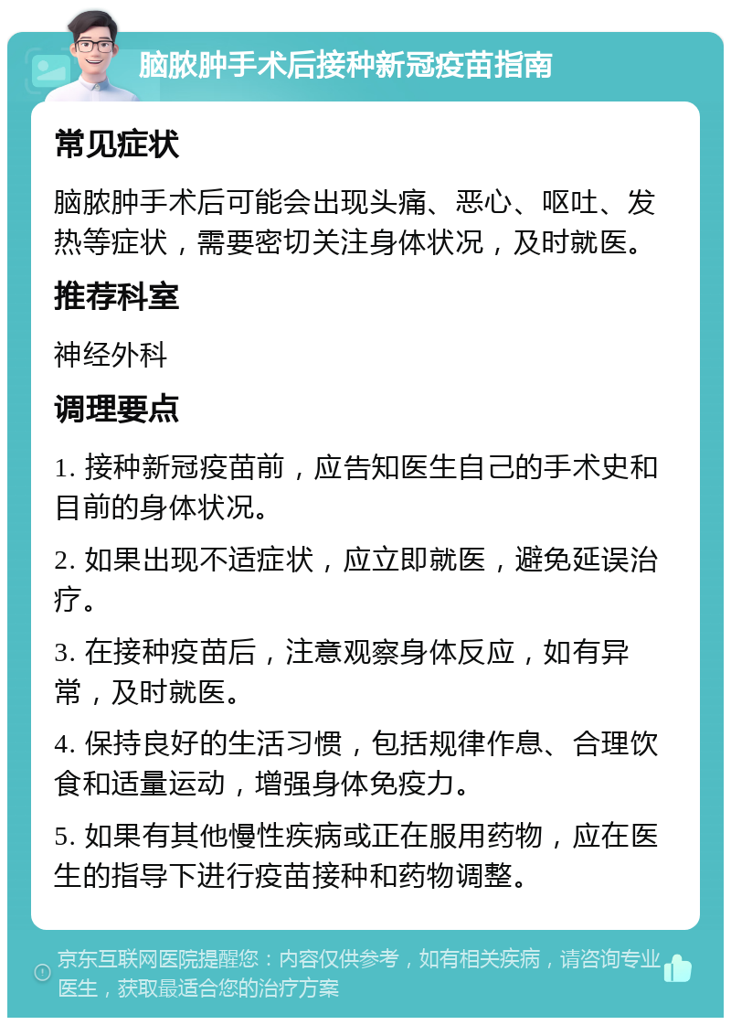 脑脓肿手术后接种新冠疫苗指南 常见症状 脑脓肿手术后可能会出现头痛、恶心、呕吐、发热等症状，需要密切关注身体状况，及时就医。 推荐科室 神经外科 调理要点 1. 接种新冠疫苗前，应告知医生自己的手术史和目前的身体状况。 2. 如果出现不适症状，应立即就医，避免延误治疗。 3. 在接种疫苗后，注意观察身体反应，如有异常，及时就医。 4. 保持良好的生活习惯，包括规律作息、合理饮食和适量运动，增强身体免疫力。 5. 如果有其他慢性疾病或正在服用药物，应在医生的指导下进行疫苗接种和药物调整。