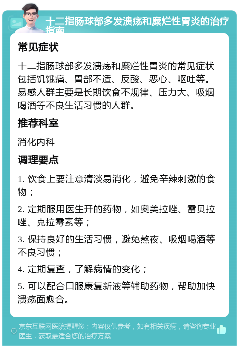 十二指肠球部多发溃疡和糜烂性胃炎的治疗指南 常见症状 十二指肠球部多发溃疡和糜烂性胃炎的常见症状包括饥饿痛、胃部不适、反酸、恶心、呕吐等。易感人群主要是长期饮食不规律、压力大、吸烟喝酒等不良生活习惯的人群。 推荐科室 消化内科 调理要点 1. 饮食上要注意清淡易消化，避免辛辣刺激的食物； 2. 定期服用医生开的药物，如奥美拉唑、雷贝拉唑、克拉霉素等； 3. 保持良好的生活习惯，避免熬夜、吸烟喝酒等不良习惯； 4. 定期复查，了解病情的变化； 5. 可以配合口服康复新液等辅助药物，帮助加快溃疡面愈合。