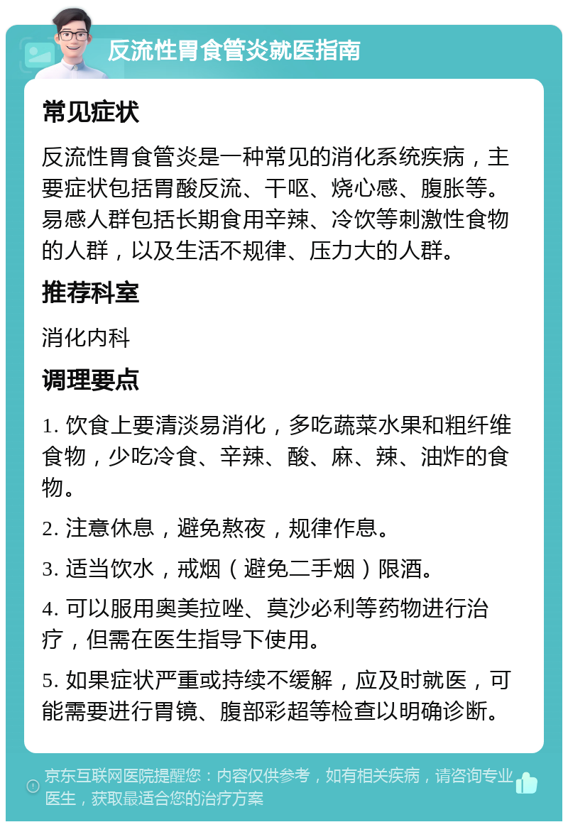 反流性胃食管炎就医指南 常见症状 反流性胃食管炎是一种常见的消化系统疾病，主要症状包括胃酸反流、干呕、烧心感、腹胀等。易感人群包括长期食用辛辣、冷饮等刺激性食物的人群，以及生活不规律、压力大的人群。 推荐科室 消化内科 调理要点 1. 饮食上要清淡易消化，多吃蔬菜水果和粗纤维食物，少吃冷食、辛辣、酸、麻、辣、油炸的食物。 2. 注意休息，避免熬夜，规律作息。 3. 适当饮水，戒烟（避免二手烟）限酒。 4. 可以服用奥美拉唑、莫沙必利等药物进行治疗，但需在医生指导下使用。 5. 如果症状严重或持续不缓解，应及时就医，可能需要进行胃镜、腹部彩超等检查以明确诊断。