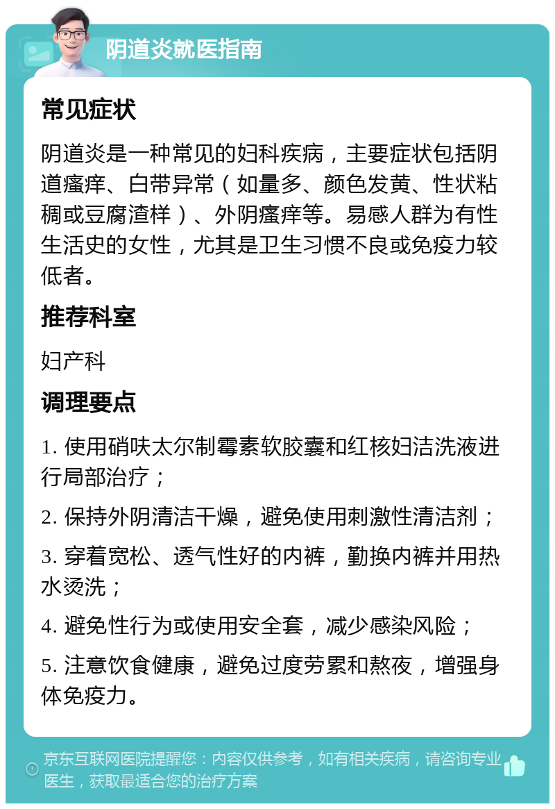 阴道炎就医指南 常见症状 阴道炎是一种常见的妇科疾病，主要症状包括阴道瘙痒、白带异常（如量多、颜色发黄、性状粘稠或豆腐渣样）、外阴瘙痒等。易感人群为有性生活史的女性，尤其是卫生习惯不良或免疫力较低者。 推荐科室 妇产科 调理要点 1. 使用硝呋太尔制霉素软胶囊和红核妇洁洗液进行局部治疗； 2. 保持外阴清洁干燥，避免使用刺激性清洁剂； 3. 穿着宽松、透气性好的内裤，勤换内裤并用热水烫洗； 4. 避免性行为或使用安全套，减少感染风险； 5. 注意饮食健康，避免过度劳累和熬夜，增强身体免疫力。