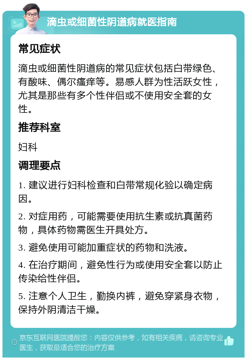 滴虫或细菌性阴道病就医指南 常见症状 滴虫或细菌性阴道病的常见症状包括白带绿色、有酸味、偶尔瘙痒等。易感人群为性活跃女性，尤其是那些有多个性伴侣或不使用安全套的女性。 推荐科室 妇科 调理要点 1. 建议进行妇科检查和白带常规化验以确定病因。 2. 对症用药，可能需要使用抗生素或抗真菌药物，具体药物需医生开具处方。 3. 避免使用可能加重症状的药物和洗液。 4. 在治疗期间，避免性行为或使用安全套以防止传染给性伴侣。 5. 注意个人卫生，勤换内裤，避免穿紧身衣物，保持外阴清洁干燥。