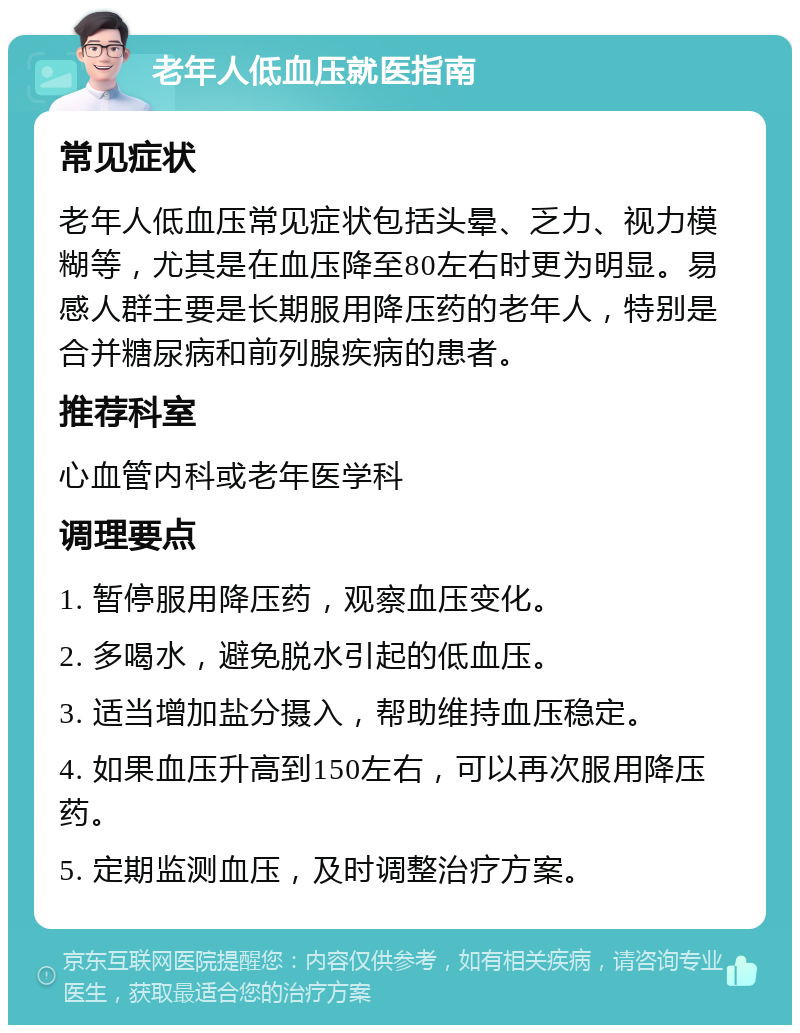 老年人低血压就医指南 常见症状 老年人低血压常见症状包括头晕、乏力、视力模糊等，尤其是在血压降至80左右时更为明显。易感人群主要是长期服用降压药的老年人，特别是合并糖尿病和前列腺疾病的患者。 推荐科室 心血管内科或老年医学科 调理要点 1. 暂停服用降压药，观察血压变化。 2. 多喝水，避免脱水引起的低血压。 3. 适当增加盐分摄入，帮助维持血压稳定。 4. 如果血压升高到150左右，可以再次服用降压药。 5. 定期监测血压，及时调整治疗方案。