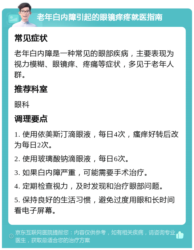 老年白内障引起的眼镜痒疼就医指南 常见症状 老年白内障是一种常见的眼部疾病，主要表现为视力模糊、眼镜痒、疼痛等症状，多见于老年人群。 推荐科室 眼科 调理要点 1. 使用依美斯汀滴眼液，每日4次，瘙痒好转后改为每日2次。 2. 使用玻璃酸钠滴眼液，每日6次。 3. 如果白内障严重，可能需要手术治疗。 4. 定期检查视力，及时发现和治疗眼部问题。 5. 保持良好的生活习惯，避免过度用眼和长时间看电子屏幕。