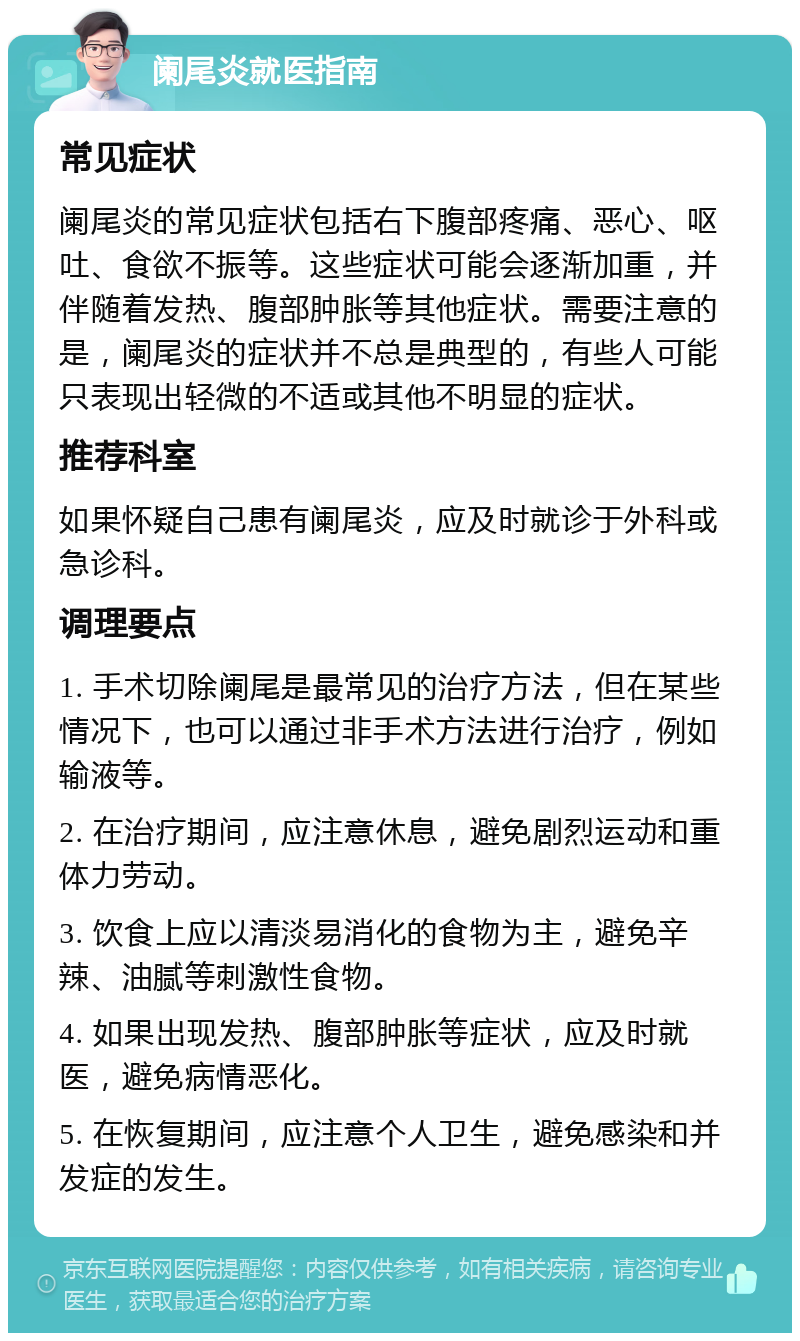 阑尾炎就医指南 常见症状 阑尾炎的常见症状包括右下腹部疼痛、恶心、呕吐、食欲不振等。这些症状可能会逐渐加重，并伴随着发热、腹部肿胀等其他症状。需要注意的是，阑尾炎的症状并不总是典型的，有些人可能只表现出轻微的不适或其他不明显的症状。 推荐科室 如果怀疑自己患有阑尾炎，应及时就诊于外科或急诊科。 调理要点 1. 手术切除阑尾是最常见的治疗方法，但在某些情况下，也可以通过非手术方法进行治疗，例如输液等。 2. 在治疗期间，应注意休息，避免剧烈运动和重体力劳动。 3. 饮食上应以清淡易消化的食物为主，避免辛辣、油腻等刺激性食物。 4. 如果出现发热、腹部肿胀等症状，应及时就医，避免病情恶化。 5. 在恢复期间，应注意个人卫生，避免感染和并发症的发生。