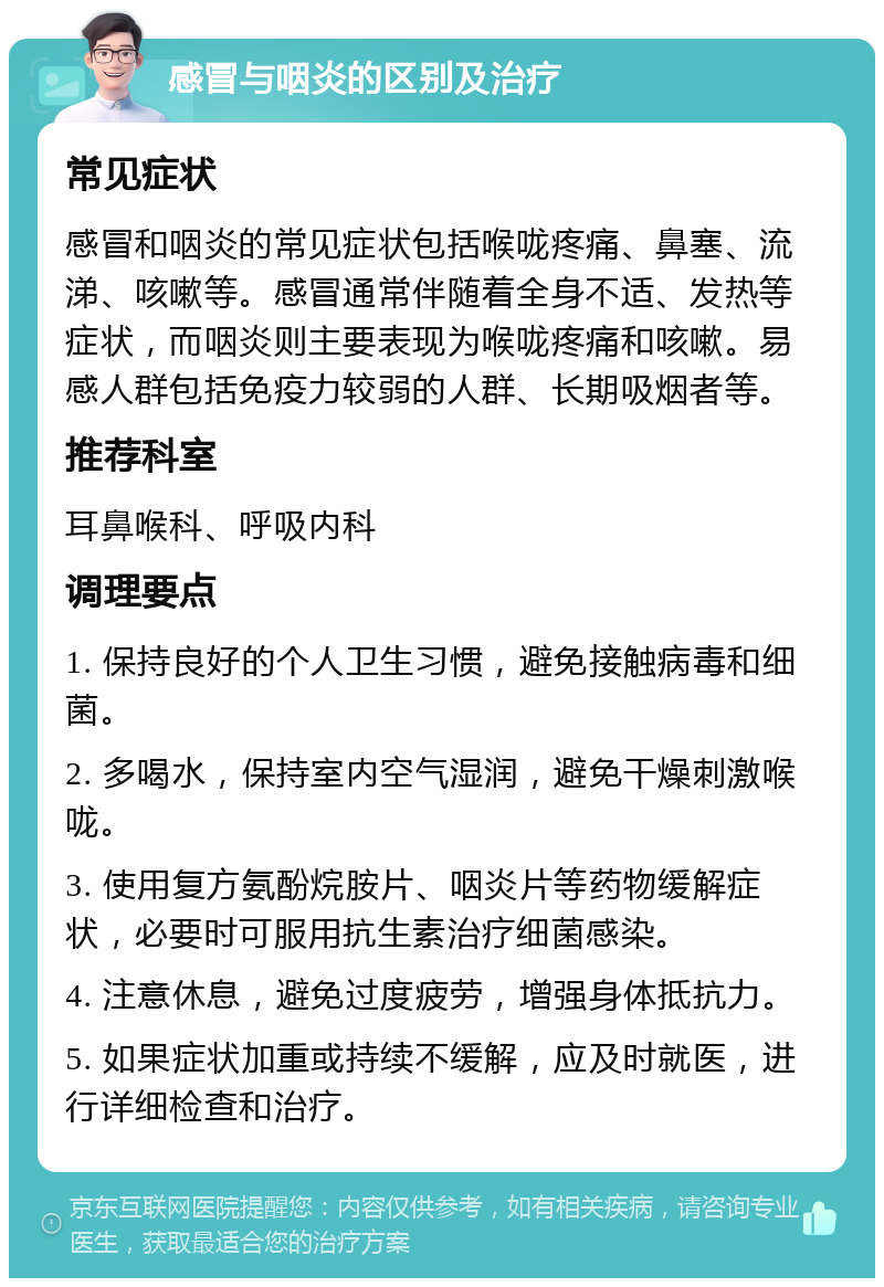 感冒与咽炎的区别及治疗 常见症状 感冒和咽炎的常见症状包括喉咙疼痛、鼻塞、流涕、咳嗽等。感冒通常伴随着全身不适、发热等症状，而咽炎则主要表现为喉咙疼痛和咳嗽。易感人群包括免疫力较弱的人群、长期吸烟者等。 推荐科室 耳鼻喉科、呼吸内科 调理要点 1. 保持良好的个人卫生习惯，避免接触病毒和细菌。 2. 多喝水，保持室内空气湿润，避免干燥刺激喉咙。 3. 使用复方氨酚烷胺片、咽炎片等药物缓解症状，必要时可服用抗生素治疗细菌感染。 4. 注意休息，避免过度疲劳，增强身体抵抗力。 5. 如果症状加重或持续不缓解，应及时就医，进行详细检查和治疗。