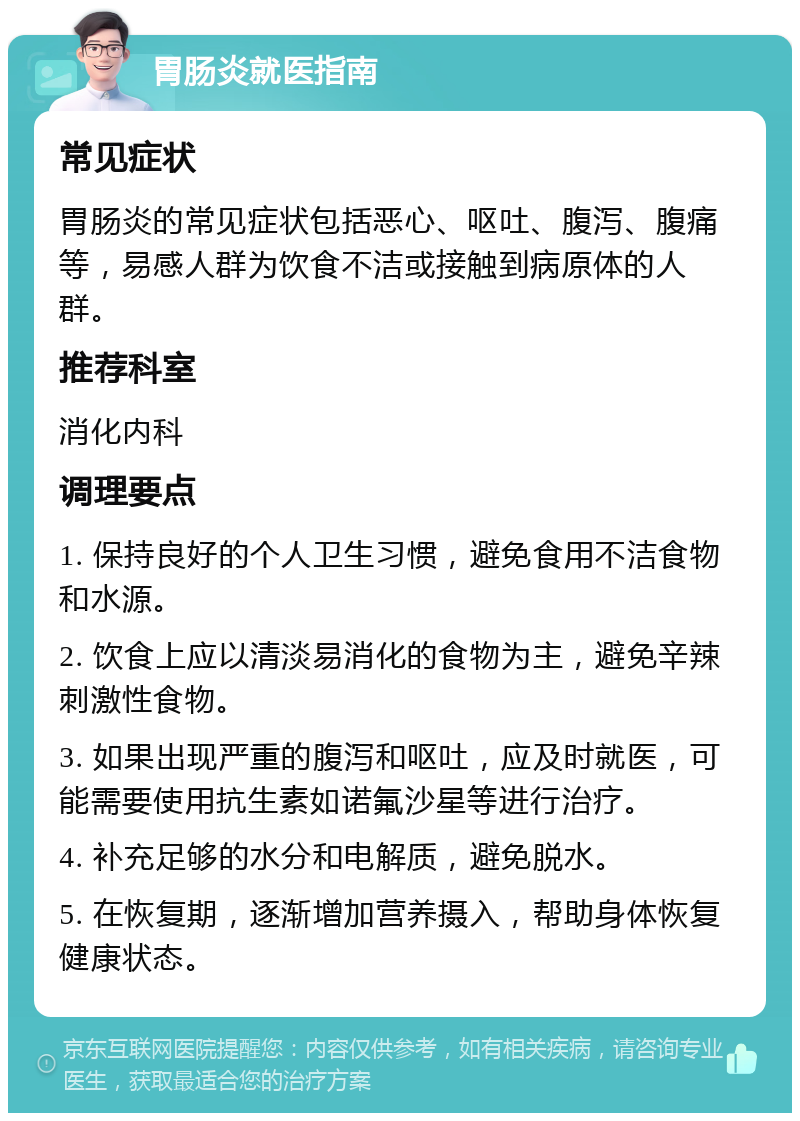 胃肠炎就医指南 常见症状 胃肠炎的常见症状包括恶心、呕吐、腹泻、腹痛等，易感人群为饮食不洁或接触到病原体的人群。 推荐科室 消化内科 调理要点 1. 保持良好的个人卫生习惯，避免食用不洁食物和水源。 2. 饮食上应以清淡易消化的食物为主，避免辛辣刺激性食物。 3. 如果出现严重的腹泻和呕吐，应及时就医，可能需要使用抗生素如诺氟沙星等进行治疗。 4. 补充足够的水分和电解质，避免脱水。 5. 在恢复期，逐渐增加营养摄入，帮助身体恢复健康状态。