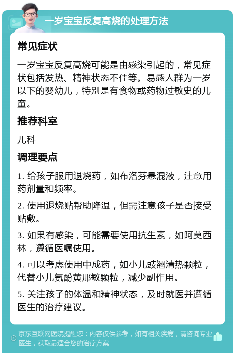 一岁宝宝反复高烧的处理方法 常见症状 一岁宝宝反复高烧可能是由感染引起的，常见症状包括发热、精神状态不佳等。易感人群为一岁以下的婴幼儿，特别是有食物或药物过敏史的儿童。 推荐科室 儿科 调理要点 1. 给孩子服用退烧药，如布洛芬悬混液，注意用药剂量和频率。 2. 使用退烧贴帮助降温，但需注意孩子是否接受贴敷。 3. 如果有感染，可能需要使用抗生素，如阿莫西林，遵循医嘱使用。 4. 可以考虑使用中成药，如小儿豉翘清热颗粒，代替小儿氨酚黄那敏颗粒，减少副作用。 5. 关注孩子的体温和精神状态，及时就医并遵循医生的治疗建议。