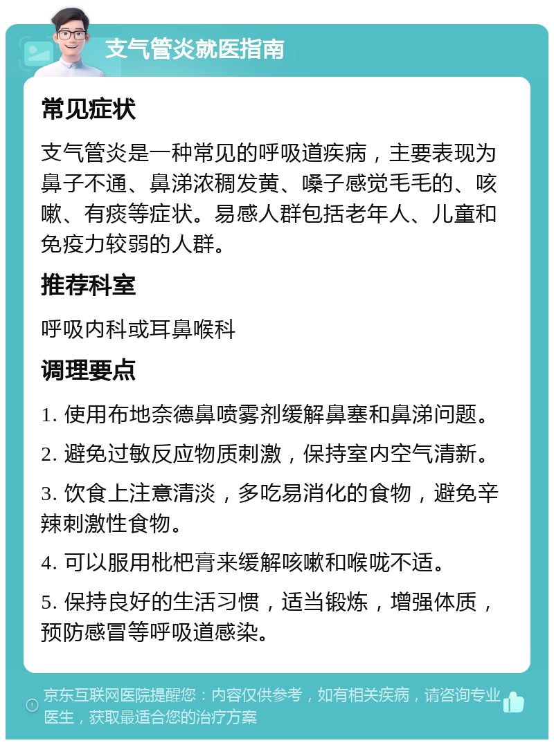 支气管炎就医指南 常见症状 支气管炎是一种常见的呼吸道疾病，主要表现为鼻子不通、鼻涕浓稠发黄、嗓子感觉毛毛的、咳嗽、有痰等症状。易感人群包括老年人、儿童和免疫力较弱的人群。 推荐科室 呼吸内科或耳鼻喉科 调理要点 1. 使用布地奈德鼻喷雾剂缓解鼻塞和鼻涕问题。 2. 避免过敏反应物质刺激，保持室内空气清新。 3. 饮食上注意清淡，多吃易消化的食物，避免辛辣刺激性食物。 4. 可以服用枇杷膏来缓解咳嗽和喉咙不适。 5. 保持良好的生活习惯，适当锻炼，增强体质，预防感冒等呼吸道感染。