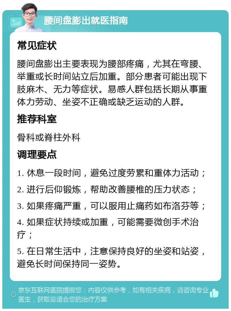 腰间盘膨出就医指南 常见症状 腰间盘膨出主要表现为腰部疼痛，尤其在弯腰、举重或长时间站立后加重。部分患者可能出现下肢麻木、无力等症状。易感人群包括长期从事重体力劳动、坐姿不正确或缺乏运动的人群。 推荐科室 骨科或脊柱外科 调理要点 1. 休息一段时间，避免过度劳累和重体力活动； 2. 进行后仰锻炼，帮助改善腰椎的压力状态； 3. 如果疼痛严重，可以服用止痛药如布洛芬等； 4. 如果症状持续或加重，可能需要微创手术治疗； 5. 在日常生活中，注意保持良好的坐姿和站姿，避免长时间保持同一姿势。