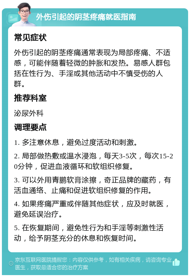 外伤引起的阴茎疼痛就医指南 常见症状 外伤引起的阴茎疼痛通常表现为局部疼痛、不适感，可能伴随着轻微的肿胀和发热。易感人群包括在性行为、手淫或其他活动中不慎受伤的人群。 推荐科室 泌尿外科 调理要点 1. 多注意休息，避免过度活动和刺激。 2. 局部做热敷或温水浸泡，每天3-5次，每次15-20分钟，促进血液循环和软组织修复。 3. 可以外用青鹏软膏涂擦，奇正品牌的藏药，有活血通络、止痛和促进软组织修复的作用。 4. 如果疼痛严重或伴随其他症状，应及时就医，避免延误治疗。 5. 在恢复期间，避免性行为和手淫等刺激性活动，给予阴茎充分的休息和恢复时间。