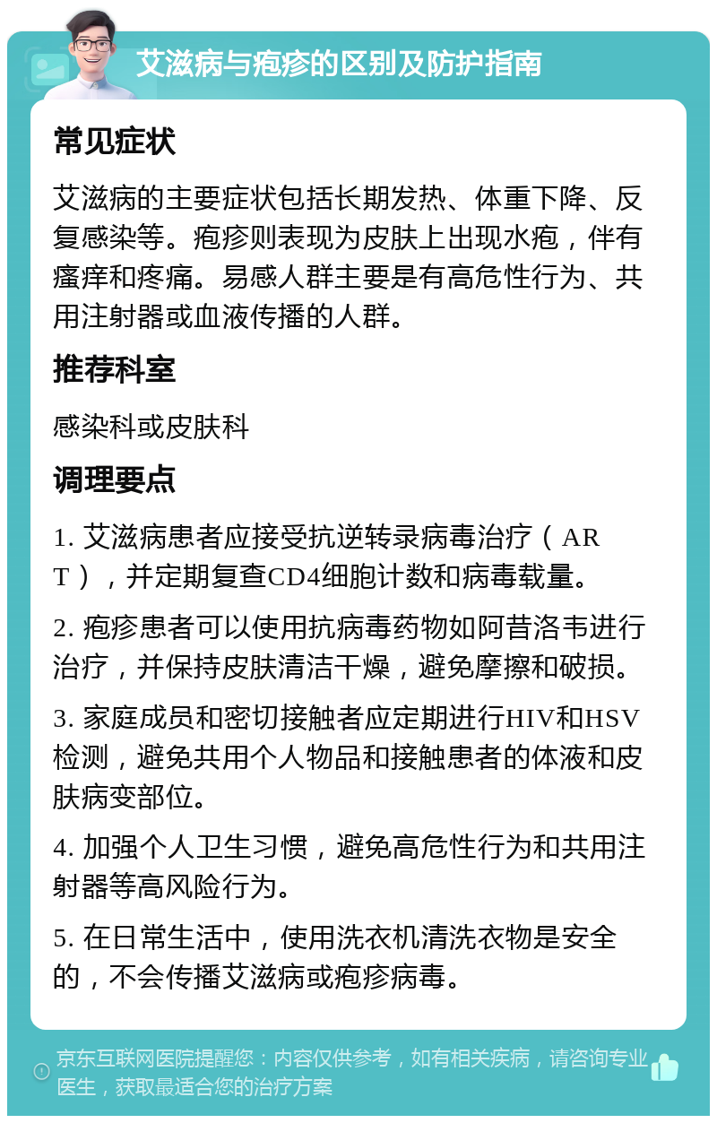 艾滋病与疱疹的区别及防护指南 常见症状 艾滋病的主要症状包括长期发热、体重下降、反复感染等。疱疹则表现为皮肤上出现水疱，伴有瘙痒和疼痛。易感人群主要是有高危性行为、共用注射器或血液传播的人群。 推荐科室 感染科或皮肤科 调理要点 1. 艾滋病患者应接受抗逆转录病毒治疗（ART），并定期复查CD4细胞计数和病毒载量。 2. 疱疹患者可以使用抗病毒药物如阿昔洛韦进行治疗，并保持皮肤清洁干燥，避免摩擦和破损。 3. 家庭成员和密切接触者应定期进行HIV和HSV检测，避免共用个人物品和接触患者的体液和皮肤病变部位。 4. 加强个人卫生习惯，避免高危性行为和共用注射器等高风险行为。 5. 在日常生活中，使用洗衣机清洗衣物是安全的，不会传播艾滋病或疱疹病毒。