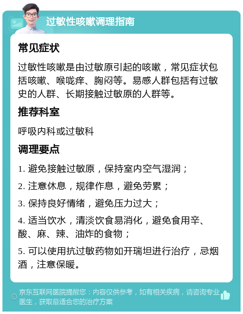 过敏性咳嗽调理指南 常见症状 过敏性咳嗽是由过敏原引起的咳嗽，常见症状包括咳嗽、喉咙痒、胸闷等。易感人群包括有过敏史的人群、长期接触过敏原的人群等。 推荐科室 呼吸内科或过敏科 调理要点 1. 避免接触过敏原，保持室内空气湿润； 2. 注意休息，规律作息，避免劳累； 3. 保持良好情绪，避免压力过大； 4. 适当饮水，清淡饮食易消化，避免食用辛、酸、麻、辣、油炸的食物； 5. 可以使用抗过敏药物如开瑞坦进行治疗，忌烟酒，注意保暖。