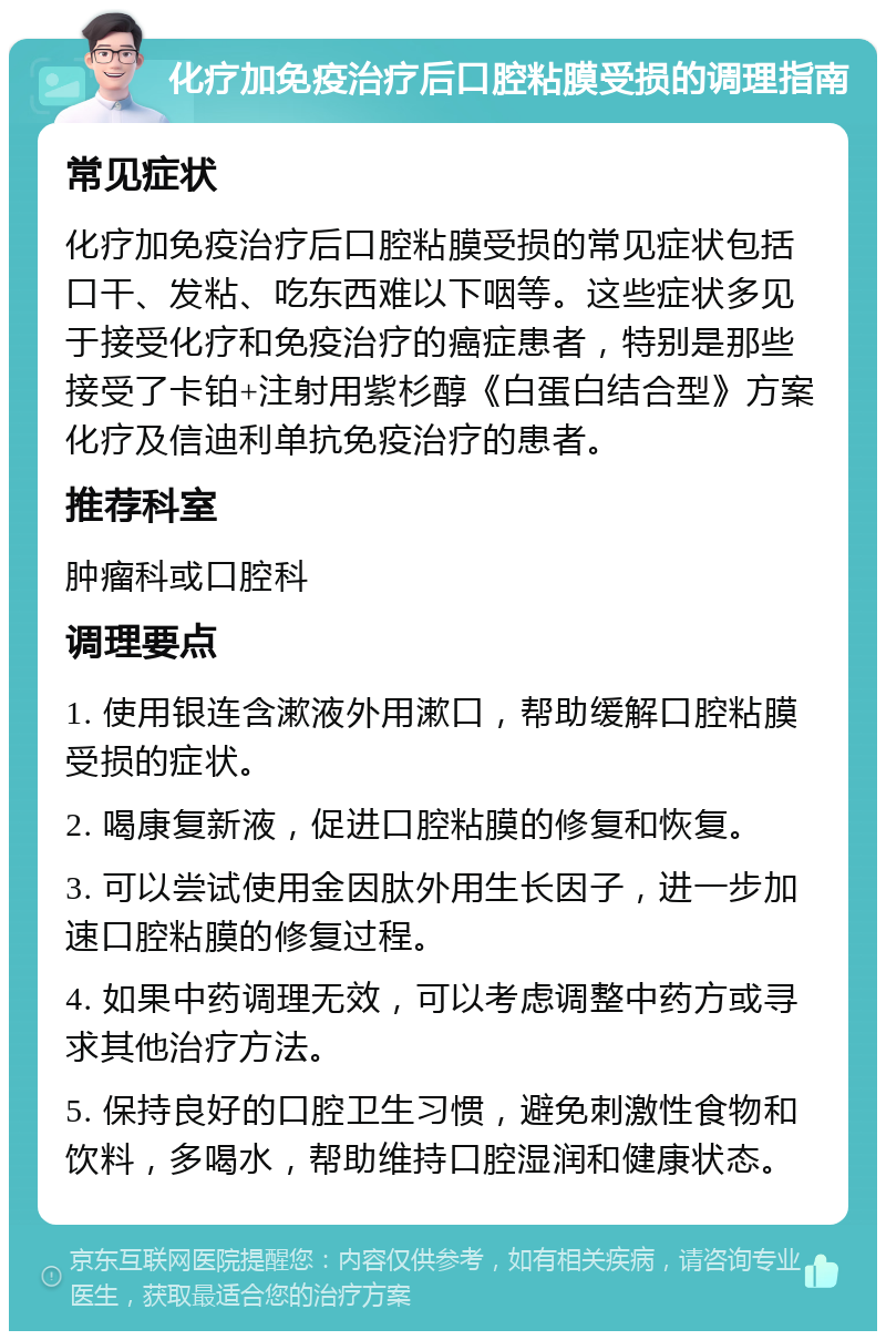 化疗加免疫治疗后口腔粘膜受损的调理指南 常见症状 化疗加免疫治疗后口腔粘膜受损的常见症状包括口干、发粘、吃东西难以下咽等。这些症状多见于接受化疗和免疫治疗的癌症患者，特别是那些接受了卡铂+注射用紫杉醇《白蛋白结合型》方案化疗及信迪利单抗免疫治疗的患者。 推荐科室 肿瘤科或口腔科 调理要点 1. 使用银连含漱液外用漱口，帮助缓解口腔粘膜受损的症状。 2. 喝康复新液，促进口腔粘膜的修复和恢复。 3. 可以尝试使用金因肽外用生长因子，进一步加速口腔粘膜的修复过程。 4. 如果中药调理无效，可以考虑调整中药方或寻求其他治疗方法。 5. 保持良好的口腔卫生习惯，避免刺激性食物和饮料，多喝水，帮助维持口腔湿润和健康状态。