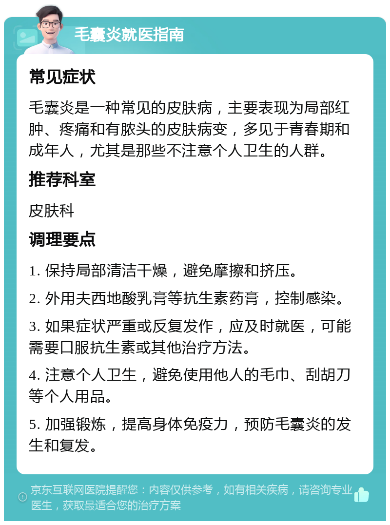 毛囊炎就医指南 常见症状 毛囊炎是一种常见的皮肤病，主要表现为局部红肿、疼痛和有脓头的皮肤病变，多见于青春期和成年人，尤其是那些不注意个人卫生的人群。 推荐科室 皮肤科 调理要点 1. 保持局部清洁干燥，避免摩擦和挤压。 2. 外用夫西地酸乳膏等抗生素药膏，控制感染。 3. 如果症状严重或反复发作，应及时就医，可能需要口服抗生素或其他治疗方法。 4. 注意个人卫生，避免使用他人的毛巾、刮胡刀等个人用品。 5. 加强锻炼，提高身体免疫力，预防毛囊炎的发生和复发。