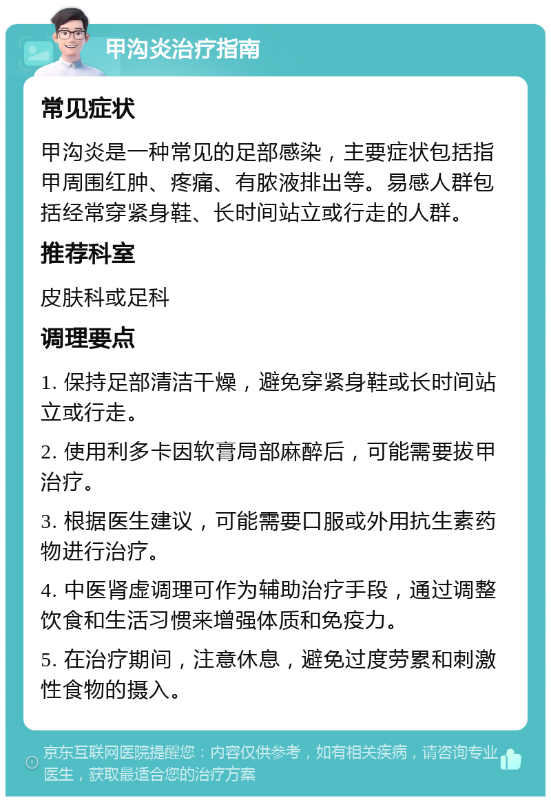 甲沟炎治疗指南 常见症状 甲沟炎是一种常见的足部感染，主要症状包括指甲周围红肿、疼痛、有脓液排出等。易感人群包括经常穿紧身鞋、长时间站立或行走的人群。 推荐科室 皮肤科或足科 调理要点 1. 保持足部清洁干燥，避免穿紧身鞋或长时间站立或行走。 2. 使用利多卡因软膏局部麻醉后，可能需要拔甲治疗。 3. 根据医生建议，可能需要口服或外用抗生素药物进行治疗。 4. 中医肾虚调理可作为辅助治疗手段，通过调整饮食和生活习惯来增强体质和免疫力。 5. 在治疗期间，注意休息，避免过度劳累和刺激性食物的摄入。