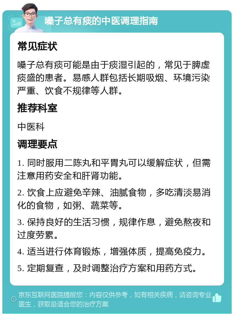 嗓子总有痰的中医调理指南 常见症状 嗓子总有痰可能是由于痰湿引起的，常见于脾虚痰盛的患者。易感人群包括长期吸烟、环境污染严重、饮食不规律等人群。 推荐科室 中医科 调理要点 1. 同时服用二陈丸和平胃丸可以缓解症状，但需注意用药安全和肝肾功能。 2. 饮食上应避免辛辣、油腻食物，多吃清淡易消化的食物，如粥、蔬菜等。 3. 保持良好的生活习惯，规律作息，避免熬夜和过度劳累。 4. 适当进行体育锻炼，增强体质，提高免疫力。 5. 定期复查，及时调整治疗方案和用药方式。