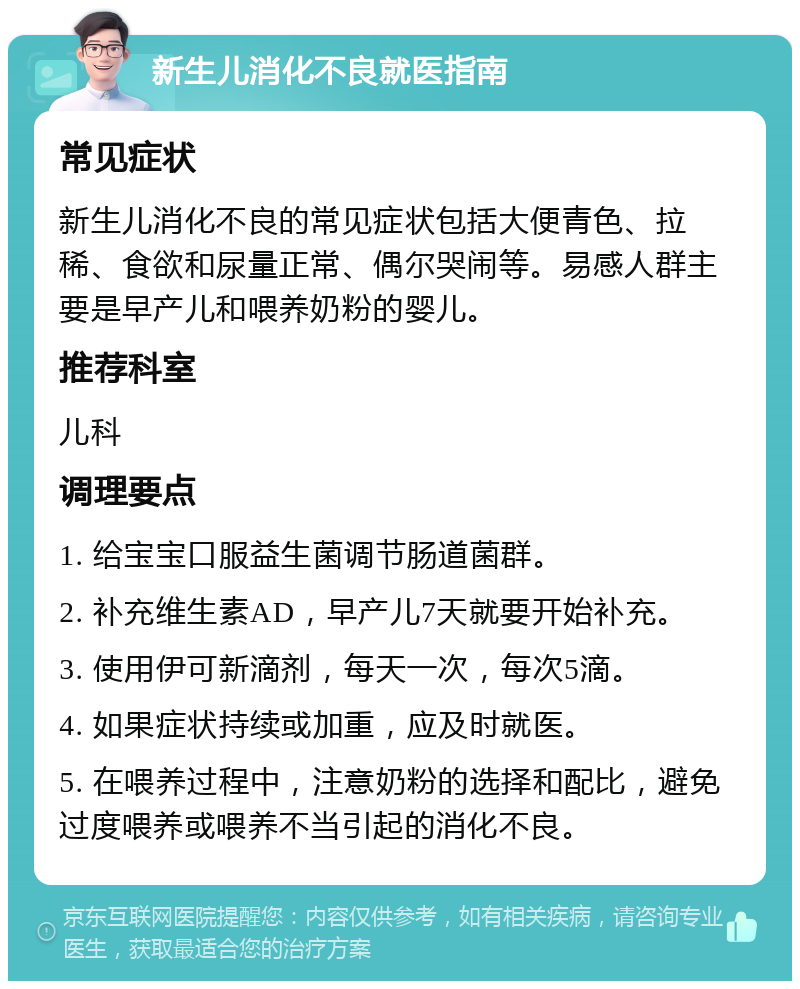 新生儿消化不良就医指南 常见症状 新生儿消化不良的常见症状包括大便青色、拉稀、食欲和尿量正常、偶尔哭闹等。易感人群主要是早产儿和喂养奶粉的婴儿。 推荐科室 儿科 调理要点 1. 给宝宝口服益生菌调节肠道菌群。 2. 补充维生素AD，早产儿7天就要开始补充。 3. 使用伊可新滴剂，每天一次，每次5滴。 4. 如果症状持续或加重，应及时就医。 5. 在喂养过程中，注意奶粉的选择和配比，避免过度喂养或喂养不当引起的消化不良。