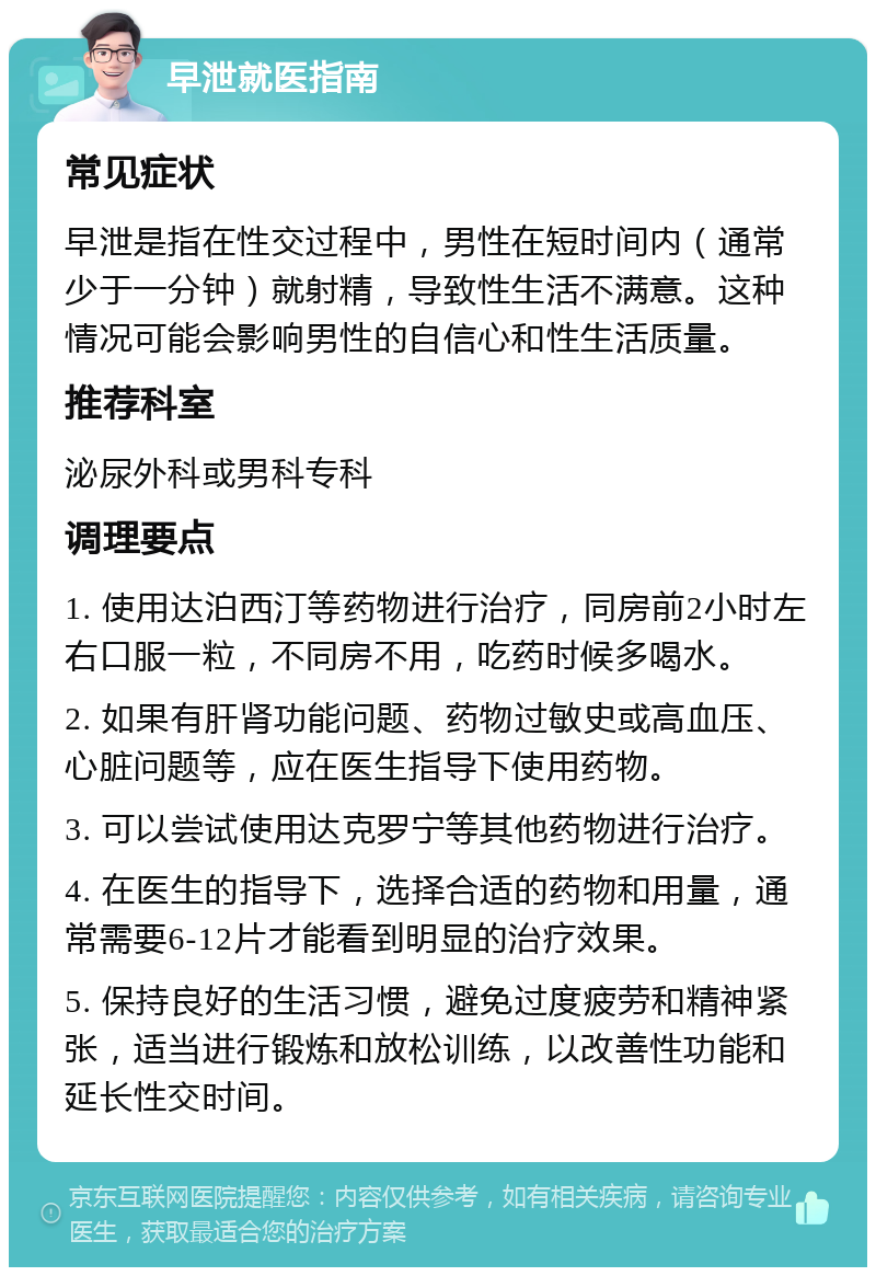 早泄就医指南 常见症状 早泄是指在性交过程中，男性在短时间内（通常少于一分钟）就射精，导致性生活不满意。这种情况可能会影响男性的自信心和性生活质量。 推荐科室 泌尿外科或男科专科 调理要点 1. 使用达泊西汀等药物进行治疗，同房前2小时左右口服一粒，不同房不用，吃药时候多喝水。 2. 如果有肝肾功能问题、药物过敏史或高血压、心脏问题等，应在医生指导下使用药物。 3. 可以尝试使用达克罗宁等其他药物进行治疗。 4. 在医生的指导下，选择合适的药物和用量，通常需要6-12片才能看到明显的治疗效果。 5. 保持良好的生活习惯，避免过度疲劳和精神紧张，适当进行锻炼和放松训练，以改善性功能和延长性交时间。