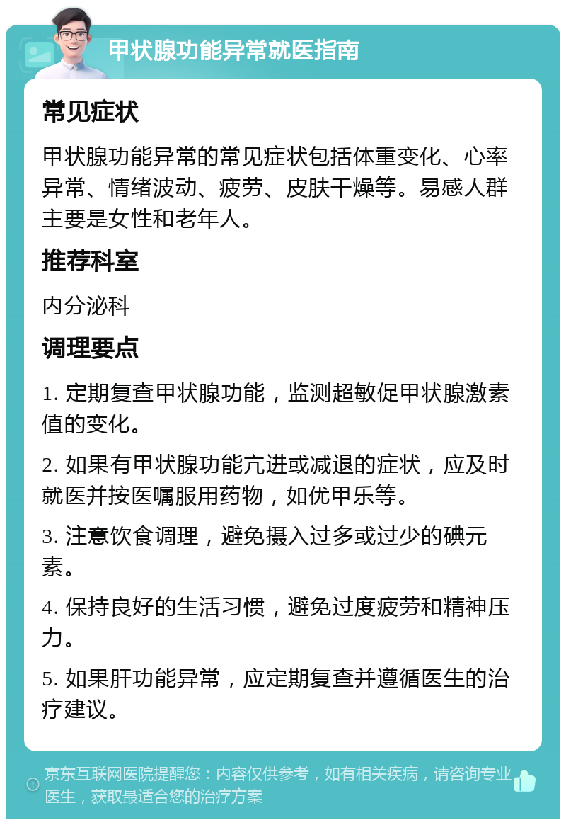 甲状腺功能异常就医指南 常见症状 甲状腺功能异常的常见症状包括体重变化、心率异常、情绪波动、疲劳、皮肤干燥等。易感人群主要是女性和老年人。 推荐科室 内分泌科 调理要点 1. 定期复查甲状腺功能，监测超敏促甲状腺激素值的变化。 2. 如果有甲状腺功能亢进或减退的症状，应及时就医并按医嘱服用药物，如优甲乐等。 3. 注意饮食调理，避免摄入过多或过少的碘元素。 4. 保持良好的生活习惯，避免过度疲劳和精神压力。 5. 如果肝功能异常，应定期复查并遵循医生的治疗建议。