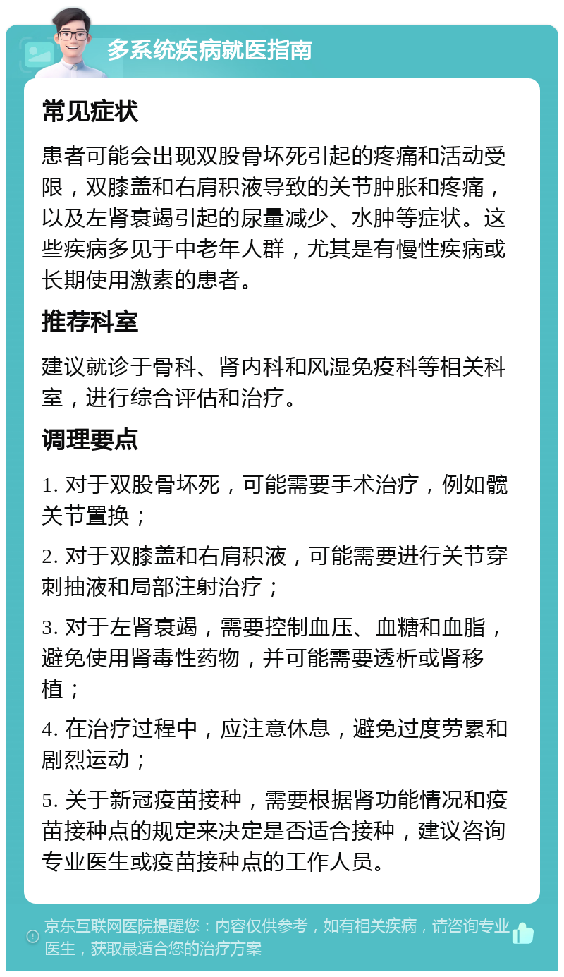 多系统疾病就医指南 常见症状 患者可能会出现双股骨坏死引起的疼痛和活动受限，双膝盖和右肩积液导致的关节肿胀和疼痛，以及左肾衰竭引起的尿量减少、水肿等症状。这些疾病多见于中老年人群，尤其是有慢性疾病或长期使用激素的患者。 推荐科室 建议就诊于骨科、肾内科和风湿免疫科等相关科室，进行综合评估和治疗。 调理要点 1. 对于双股骨坏死，可能需要手术治疗，例如髋关节置换； 2. 对于双膝盖和右肩积液，可能需要进行关节穿刺抽液和局部注射治疗； 3. 对于左肾衰竭，需要控制血压、血糖和血脂，避免使用肾毒性药物，并可能需要透析或肾移植； 4. 在治疗过程中，应注意休息，避免过度劳累和剧烈运动； 5. 关于新冠疫苗接种，需要根据肾功能情况和疫苗接种点的规定来决定是否适合接种，建议咨询专业医生或疫苗接种点的工作人员。