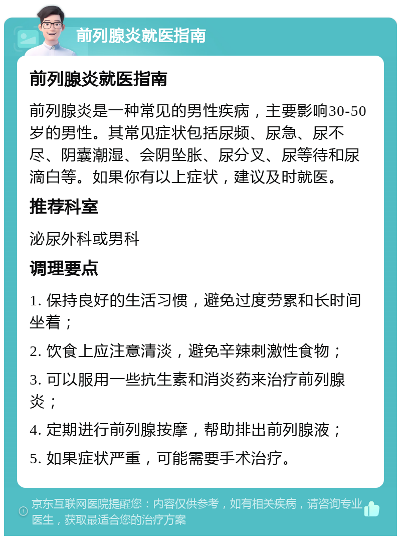 前列腺炎就医指南 前列腺炎就医指南 前列腺炎是一种常见的男性疾病，主要影响30-50岁的男性。其常见症状包括尿频、尿急、尿不尽、阴囊潮湿、会阴坠胀、尿分叉、尿等待和尿滴白等。如果你有以上症状，建议及时就医。 推荐科室 泌尿外科或男科 调理要点 1. 保持良好的生活习惯，避免过度劳累和长时间坐着； 2. 饮食上应注意清淡，避免辛辣刺激性食物； 3. 可以服用一些抗生素和消炎药来治疗前列腺炎； 4. 定期进行前列腺按摩，帮助排出前列腺液； 5. 如果症状严重，可能需要手术治疗。