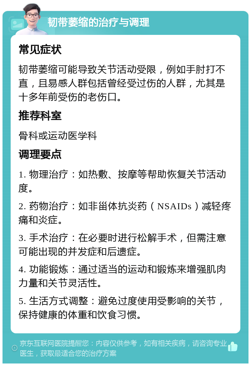 韧带萎缩的治疗与调理 常见症状 韧带萎缩可能导致关节活动受限，例如手肘打不直，且易感人群包括曾经受过伤的人群，尤其是十多年前受伤的老伤口。 推荐科室 骨科或运动医学科 调理要点 1. 物理治疗：如热敷、按摩等帮助恢复关节活动度。 2. 药物治疗：如非甾体抗炎药（NSAIDs）减轻疼痛和炎症。 3. 手术治疗：在必要时进行松解手术，但需注意可能出现的并发症和后遗症。 4. 功能锻炼：通过适当的运动和锻炼来增强肌肉力量和关节灵活性。 5. 生活方式调整：避免过度使用受影响的关节，保持健康的体重和饮食习惯。