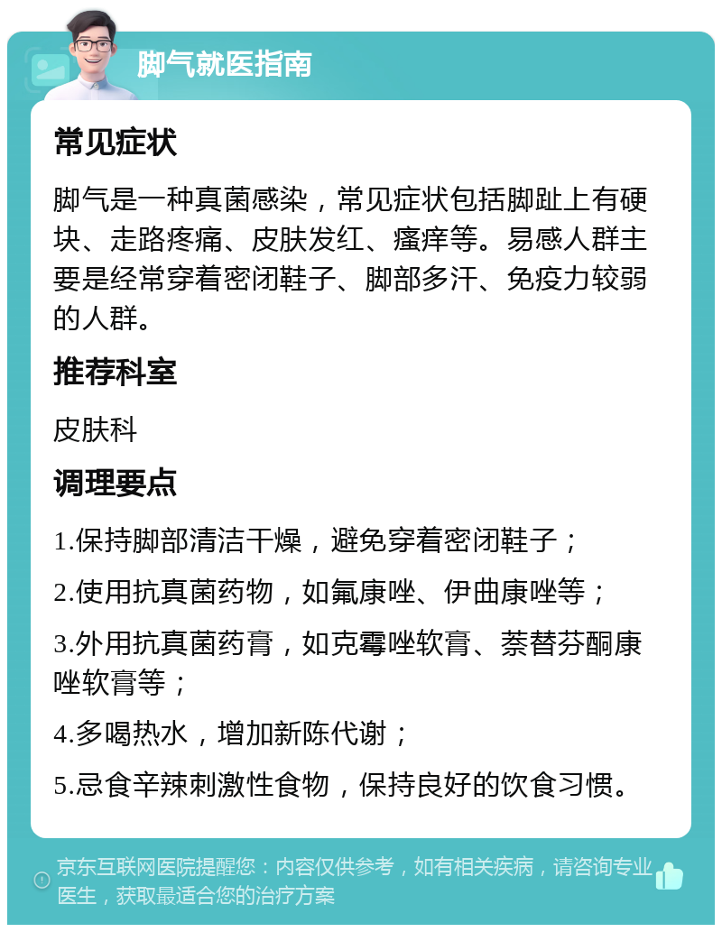 脚气就医指南 常见症状 脚气是一种真菌感染，常见症状包括脚趾上有硬块、走路疼痛、皮肤发红、瘙痒等。易感人群主要是经常穿着密闭鞋子、脚部多汗、免疫力较弱的人群。 推荐科室 皮肤科 调理要点 1.保持脚部清洁干燥，避免穿着密闭鞋子； 2.使用抗真菌药物，如氟康唑、伊曲康唑等； 3.外用抗真菌药膏，如克霉唑软膏、萘替芬酮康唑软膏等； 4.多喝热水，增加新陈代谢； 5.忌食辛辣刺激性食物，保持良好的饮食习惯。